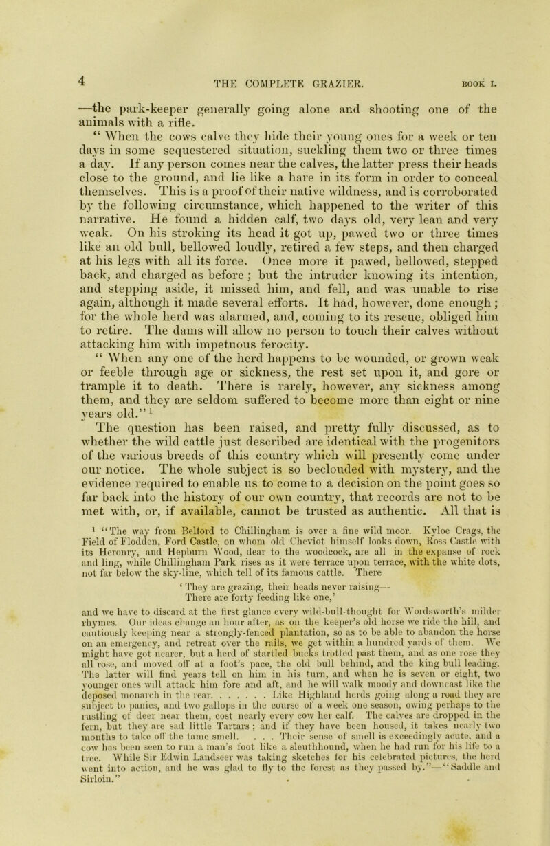 —the park-keeper generally going alone and shooting one of the animals with a rifle. “ When the cows calve they hide their young ones for a week or ten days in some sequestered situation, suckling them two or three times a day. If any person comes near the calves, the latter press their heads close to the ground, and lie like a hare in its form in order to conceal themselves. This is a proof of their native wildness, and is corroborated by the following circumstance, which happened to the writer of this narrative. He found a hidden calf, two days old, very lean and very weak. On his stroking its head it got up, pawed two or three times like an old bull, bellowed loudly, retired a few steps, and then charged at his legs with all its force. Once more it pawed, bellowed, stepped hack, and charged as before ; hut the intruder knowing its intention, and stepping aside, it missed him, and fell, and was unable to rise again, although it made several efforts. It had, however, done enough ; for the whole herd was alarmed, and, coming to its rescue, obliged him to retire. The dams will allow no person to touch their calves without attacking him with impetuous ferocity. “ When any one of the herd happens to be wounded, or grown weak or feeble through age or sickness, the rest set upon it, and gore or trample it to death. There is rarely, however, any sickness among them, and they are seldom suffered to become more than eight or nine years old.” 1 */ The question has been raised, and pretty fully discussed, as to whether the wild cattle just described are identical with the progenitors of the various breeds of this country which will presently come under our notice. The whole subject is so beclouded with mystery, and the evidence required to enable us to come to a decision on the point goes so far back into the liistorv of our own countrv, that records are not to be met with, or, if available, cannot be trusted as authentic. All that is 1 “The way from P>elforcl to Chillingliam is over a fine wild moor. Kyloe Crags, the Field of Flodclen, Ford Castle, on whom old Cheviot himself looks down, Ross Castle with its Heronry, and Hepburn Wood, dear to the woodcock, are all in the expanse of rock and ling, while Chillingliam Park rises as it were terrace upon terrace, with the white dots, not far below the sky-line, which tell of its famous cattle. There ‘ They are grazing, their heads never raising— There are forty feeding like one,’ and we have to discard at the first glance every wild-bull-thought for Wordsworth’s milder rhymes. Our ideas change an hour after, as on the keeper’s old horse we ride the hill, and cautiously keeping near a strongly-fenced plantation, so as to be able to abandon the horse on an emergency, and retreat over the rails, we get within a hundred yards of them. We might have got nearer, but a herd of startled bucks trotted past them, and as one rose they all rose, and moved off at a foot’s pace, the old bull behind, and the king bull leading. The latter will find years tell on him in his turn, and when he is seven or eight, two younger ones will attack him fore and aft, and he will walk moody and downcast like the deposed monarch in the rear Like Highland herds going along a road they ore subject to panics, and two gallops in the course of a week one season, owing perhaps to the rustling of deer near them, cost nearly every cow her calf. The calves are dropped in the fern, but they are sad little Tartars ; and if they have been housed, it takes nearly two months to take oil'the tame smell. . . . Their sense of smell is exceedingly acute, and a cow has been seen to run a man’s foot like a sleuthhound, when he had run for his life to a tree. While Sir Edwin Landseer was taking sketches lor his celebrated pictures, the herd went into action, and he was glad to ily to the forest as they passed by.”—“Saddle and Sirloin.”
