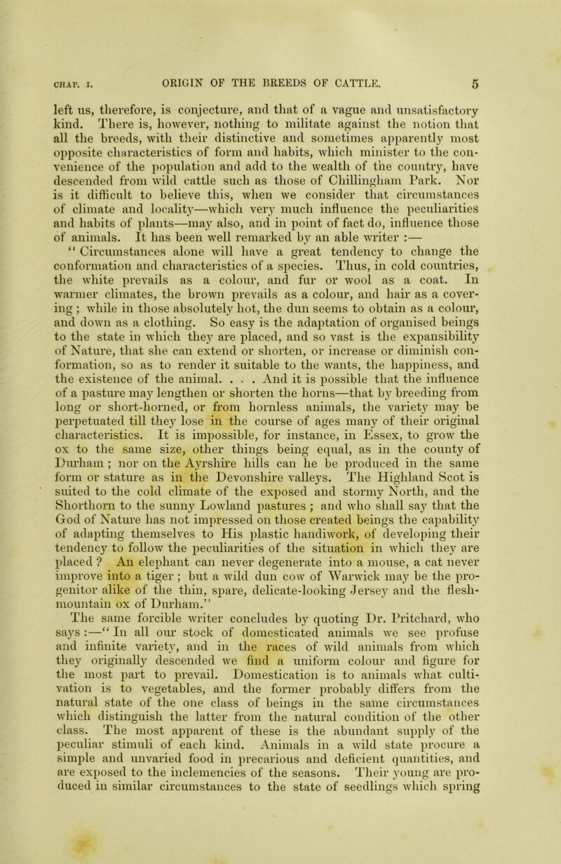 left us, therefore, is conjecture, and that of a vague and unsatisfactory kind. There is, however, nothing to militate against the notion that all the breeds, with their distinctive and sometimes apparently most opposite characteristics of form and habits, which minister to the con- venience of the population and add to the wealth of the country, have descended from wild cattle such as those of Chillingliam Park. Nor is it difficult to believe this, when we consider that circumstances of climate and locality—which very much influence the peculiarities and habits of plants—may also, and in point of fact do, influence those of animals. It has been well remarked by an able writer :— “ Circumstances alone will have a great tendency to change the conformation and characteristics of a sj)ecies. Thus, in cold countries, the white prevails as a colour, and fur or wool as a coat. In warmer climates, the brown prevails as a colour, and hair as a cover- ing ; while in those absolutely hot, the dun seems to obtain as a colour, and down as a clothing. So easy is the adaptation of organised beings to the state in which tlie}^ are placed, and so vast is the expansibility of Nature, that she can extend or shorten, or increase or diminish con- formation, so as to render it suitable to the wants, the happiness, and the existence of the animal. . . . And it is possible that the influence of a pasture may lengthen or shorten the horns—that by breeding from long or short-horned, or from hornless animals, the variety may be perpetuated till they lose in the course of ages many of their original characteristics. It is impossible, for instance, in Essex, to grow the ox to the same size, other things being equal, as in the county of Durham ; nor on the Ayrshire hills can he be produced in the same form or stature as in the Devonshire valleys. The Highland Scot is suited to the cold climate of the exposed and stormy North, and the Shorthorn to the sunny Lowland pastures ; and who shall say that the God of Nature has not impressed on those created beings the capability of adapting themselves to His plastic handiwork, of developing their tendency to follow the peculiarities of the situation in which they are placed ? An elephant can never degenerate into a mouse, a cat never improve into a tiger ; but a wild dun cow of Warwick may be the pro- genitor alike of the thin, spare, delicate-looking Jersey and the flesh- mountain ox of Durham.” The same forcible writer concludes by quoting Dr. Pritchard, who sa}'s :—“ In all our stock of domesticated animals we see profuse and infinite variety, and in the races of wild animals from which they originally descended we find a uniform colour and figure for the most part to prevail. Domestication is to animals what culti- vation is to vegetables, and the former probably differs from the natural state of the one class of beings in the same circumstances which distinguish the latter from the natural condition of the other class. The most apparent of these is the abundant supply of the peculiar stimuli of each kind. Animals in a wild state procure a simple and unvaried food in precarious and deficient quantities, and are exposed to the inclemencies of the seasons. Their young are pro- duced in similar circumstances to the state of seedlings which spring