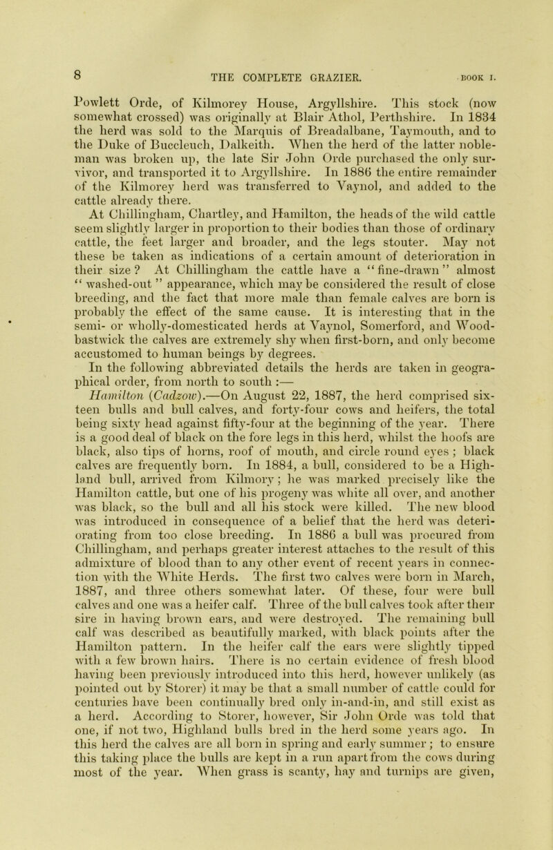 Powlett Orde, of Kilmorey House, Argyllshire. This stock (now somewhat crossed) was originally at Blair Athol, Perthshire. In 1884 the herd was sold to the Marquis of Breadalbane, Taymouth, and to the Duke of Buccleucli, Dalkeith. When the herd of the latter noble- man was broken up, the late Sir John Orde purchased the only sur- vivor, and transported it to Argyllshire. In 1886 the entire remainder of the Kilmorey herd was transferred to Vaynol, and added to the cattle already there. At Chillingham, Chartley, and Hamilton, the heads of the wild cattle seem slightly larger in proportion to their bodies than those of ordinary cattle, the feet larger and broader, and the legs stouter. May not these be taken as indications of a certain amount of deterioration in their size? At Chillingham the cattle have a “fine-drawn” almost “ washed-out ” appearance, which maybe considered the result of close breeding, and the fact that more male than female calves are born is probably the effect of the same cause. It is interesting that in the semi- or wholly-domesticated herds at Vaynol, Somerford, and Wood- bastwick the calves are extremely slry when first-born, and only become accustomed to human beings by degrees. In the following abbreviated details the herds are taken in geogra- phical order, from north to south :— Hamilton (Cadzow).—On August 22, 1887, the herd comprised six- teen bulls and bull calves, and forty-four cows and heifers, the total being sixty head against fifty-four at the beginning of the year. There is a good deal of black on the fore legs in this herd, whilst the hoofs are black, also tips of horns, roof of mouth, and circle round eyes ; black calves are frequently born. In 1884, a bull, considered to be a High- land bull, arrived from Kilmory; he was marked precisely like the Hamilton cattle, but one of his progeny was white all over, and another was black, so the bull and all his stock were killed. The new blood was introduced in consequence of a belief that the herd was deteri- orating from too close breeding. In 1886 a bull was procured from Chillingham, and perhaps greater interest attaches to the result of this admixture of blood than to any other event of recent years in connec- tion with the White Herds. The first two calves were born in March, 1887, and three others somewhat later. Of these, four were bull calves and one was a heifer calf. Three of the bull calves took after their sire in having brown ears, and were destroyed. The remaining bull calf was described as beautifully marked, with black points after the Hamilton pattern. In the heifer calf the ears were slightly tipped with a few brown hairs. There is no certain evidence of fresh blood having been previously introduced into this herd, however unlikely (as pointed out by Storer) it may be that a small number of cattle could for centuries have been continually bred only in-and-in, and still exist as a herd. According to Storer, however, Sir John Orde was told that one, if not two, Highland hulls bred in the herd some years ago. In this herd the calves are all born in spring and early summer ; to ensure this taking place the bulls are kept in a run apart from the cows during most of the year. When grass is scanty, hay and turnips are given,