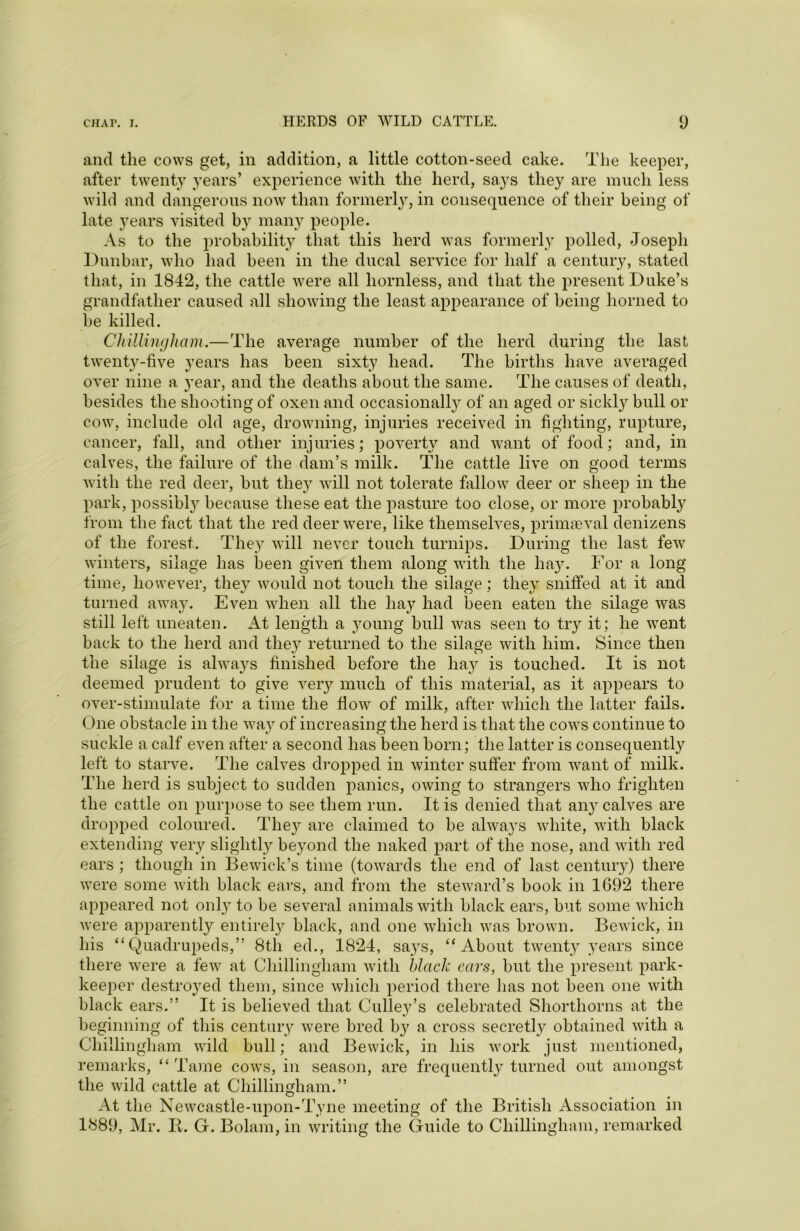 and the cows get, in addition, a little cotton-seed cake. The keeper, after twenty years’ experience with the herd, says they are much less wild and dangerous now than formerly, in consequence of their being of late years visited by many people. As to the probability that this herd was formerly polled, Joseph Dunbar, who had been in the ducal service for half a century, stated that, in 1842, the cattle were all hornless, and that the present Duke’s grandfather caused all showing the least appearance of being horned to be killed. Chillingham.—The average number of the herd during the last twenty-five years has been sixty head. The births have averaged over nine a year, and the deaths about the same. The causes of death, besides the shooting of oxen and occasionally of an aged or sickly bull or cow, include old age, drowning, injuries received in fighting, rupture, cancer, fall, and other injuries; poverty and want of food; and, in calves, the failure of the dam’s milk. The cattle live on good terms with the red deer, but the}^ will not tolerate fallow deer or sheep in the park, possibty because these eat the pasture too close, or more probably from the fact that the red deer were, like themselves, primaeval denizens of the forest. They will never touch turnips. During the last few winters, silage has been given them along with the hay. For a long time, however, they would not touch the silage; they sniffed at it and turned away. Even when all the hay had been eaten the silage was still left uneaten. At length a young bull was seen to try it; he went back to the herd and they returned to the silage with him. Since then the silage is always finished before the hay is touched. It is not deemed prudent to give very much of this material, as it appears to over-stimulate for a time the flow of milk, after which the latter fails. One obstacle in the way of increasing the herd is that the cows continue to suckle a calf even after a second has been born; the latter is consequently left to starve. The calves dropped in winter suffer from want of milk. The herd is subject to sudden panics, owing to strangers who frighten the cattle on purpose to see them run. It is denied that any calves are dropped coloured. They are claimed to be always white, with black extending very slightly beyond the naked part of the nose, and with red ears ; though in Bewick’s time (towards the end of last century) there were some with black ears, and from the steward’s book in 1692 there appeared not only to be several animals with black ears, but some which were apparently entirely black, and one which was brown. Bewick, in his “Quadrupeds,” 8th ed., 1824, sa}rs, “About twenty years since there were a few at Chillingham with black ears, but the present park- keeper destroyed them, since which period there has not been one with black ears.” It is believed that Gulley’s celebrated Shorthorns at the beginning of this century were bred by a cross secretly obtained with a Chillingham wild bull; and Bewick, in his work just mentioned, remarks, “ Tame cows, in season, are frequent^ turned out amongst the wild cattle at Chillingham.” At the Newcastle-upon-Tyne meeting of the British Association in 1889, Mr. K. G. Bolam, in writing the Guide to Chillingham, remarked