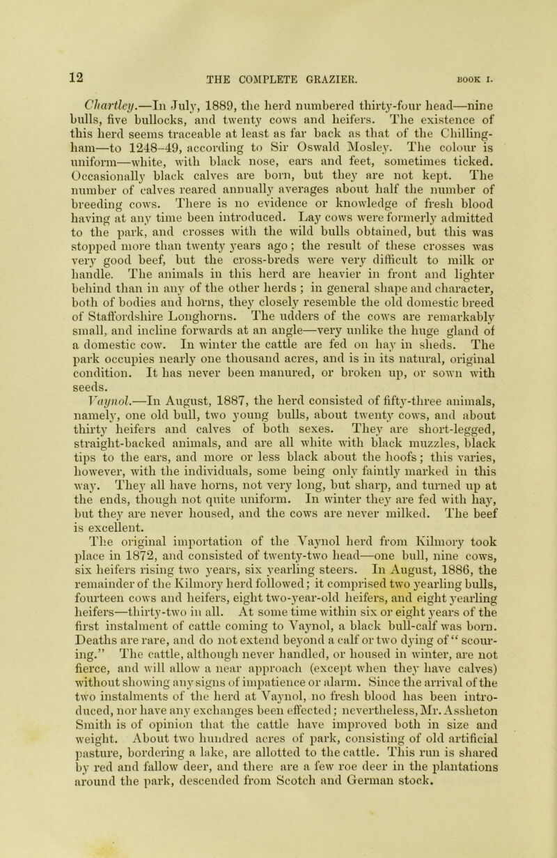 Chcirtley.—In July, 1889, the herd numbered thirty-four head—nine hulls, five bullocks, and twenty cows and heifers. The existence of this herd seems traceable at least as far back as that of the Chilling- ham—to 1248-49, according to Sir Oswald Mosley. The colour is uniform—white, with black nose, ears and feet, sometimes ticked. Occasionally black calves are born, but they are not kept. The number of calves reared annually averages about half the number of breeding cows. There is no evidence or knowledge of fresh blood having at any time been introduced. Lay cows were formerly admitted to the park, and crosses with the wild bulls obtained, but this was stopped more than twenty years ago ; the result of these crosses was very good beef, but the cross-breds were very difficult to milk or handle. The animals in this herd are heavier in front and lighter behind than in any of the other herds ; in general shape and character, both of bodies and horns, they closely resemble the old domestic breed of Staffordshire Longhorns. The udders of the cows are remarkably small, and incline forwards at an angle—very unlike the huge gland of a domestic cow. In winter the cattle are fed on hay in sheds. The park occupies nearly one thousand acres, and is in its natural, original condition. It has never been manured, or broken up, or sown with seeds. Vaynol.—In August, 1887, the herd consisted of fifty-three animals, namely, one old bull, two young bulls, about twenty cows, and about thirty heifers and calves of both sexes. They are short-legged, straight-backed animals, and are all white with black muzzles, black tips to the ears, and more or less black about the hoofs; this varies, however, with the individuals, some being only faintly marked in this way. They all have horns, not very long, but sharp, and turned up at the ends, though not quite uniform. In winter they are fed with hay, but they are never housed, and the cows are never milked. The beef is excellent. The original importation of the Vaynol herd from Kilmory took place in 1872, and consisted of twenty-two head—one bull, nine cows, six heifers rising two years, six yearling steers. In August, 1886, the remainder of the Kilmory herd followed; it comprised two yearling bulls, fourteen cows and heifers, eight two-year-old heifers, and eight yearling heifers—thirty-two in all. At some time within six or eight years of the first instalment of cattle coming to Vaynol, a black bull-calf was born. Deaths are rare, and do not extend beyond a calf or two dying of “ scour- ing.” The cattle, although never handled, or housed in winter, are not fierce, and will allow a near approach (except when they have calves) without showing any signs of impatience or alarm. Since the arrival of the two instalments of the herd at Vaynol, no fresh blood has been intro- duced, nor have any exchanges been effected; nevertheless,Mr. Assheton Smith is of opinion that the cattle have improved both in size and weight. About two hundred acres of park, consisting of old artificial pasture, bordering a lake, are allotted to the cattle. This run is shared by red and fallow deer, and there are a few roe deer in the plantations around the park, descended from Scotch and German stock.