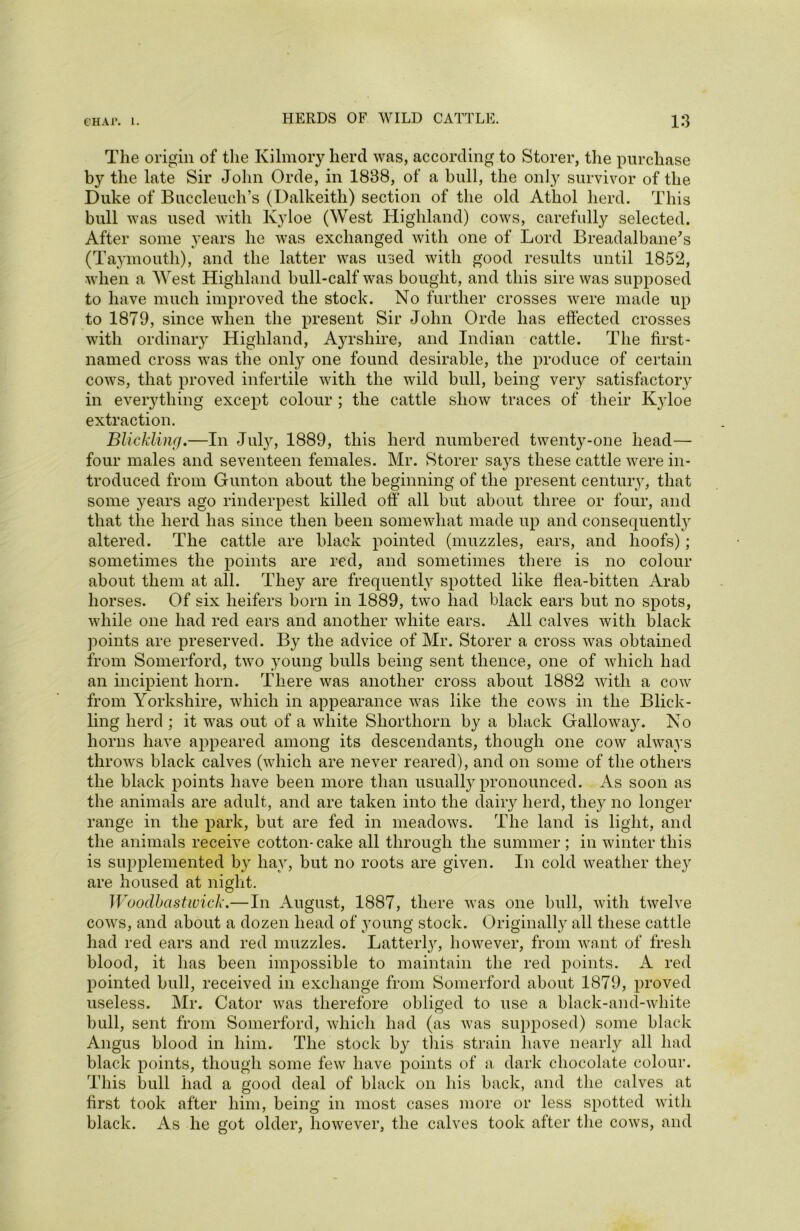 The origin of the Kilmory herd was, according to Storer, the purchase by the late Sir John Orde, in 1838, of a bull, the only survivor of the Duke of Buccleuch’s (Dalkeith) section of the old Athol herd. This bull was used with Kyloe (West Highland) cows, carefully selected. After some years he was exchanged with one of Lord Breadalbane's (Taymouth), and the latter was used with good results until 1852, when a West Highland bull-calf was bought, and this sire was supposed to have much improved the stock. No further crosses were made up to 1879, since when the present Sir John Orde has effected crosses with ordinary Highland, Ayrshire, and Indian cattle. The first- named cross was the only one found desirable, the produce of certain cows, that proved infertile with the wild bull, being very satisfactory in everything except colour ; the cattle show traces of their K}doe extraction. Blickling.—In July, 1889, this herd numbered twenty-one head— four males and seventeen females. Mr. Storer says these cattle were in- troduced from Gunton about the beginning of the present century, that some years ago rinderpest killed off' all but about three or four, and that the herd has since then been somewhat made up and consequently altered. The cattle are black pointed (muzzles, ears, and hoofs); sometimes the points are red, and sometimes there is no colour about them at all. They are frequently spotted like flea-bitten Arab horses. Of six heifers born in 1889, two had black ears but no spots, while one had red ears and another white ears. All calves with black points are preserved. By the advice of Mr. Storer a cross was obtained from Somerford, two young bulls being sent thence, one of which had an incipient horn. There was another cross about 1882 with a cow from Yorkshire, which in appearance was like the cows in the Blick- ling herd ; it was out of a white Shorthorn by a black Gallowa}^. No horns have appeared among its descendants, though one cow always throws black calves (which are never reared), and on some of the others the black points have been more than usually pronounced. As soon as the animals are adult, and are taken into the dairy herd, they no longer range in the park, but are fed in meadows. The land is light, and the animals receive cotton-cake all through the summer ; in winter this is supplemented by hay, but no roots are given. In cold weather they are housed at night. Wooclbastwick.—In August, 1887, there was one bull, with twelve cows, and about a dozen head of young stock. Originally all these cattle had red ears and red muzzles. Latterly, however, from want of fresh blood, it has been impossible to maintain the red points. A red pointed bull, received in exchange from Somerford about 1879, proved useless. Mr. Cator was therefore obliged to use a black-and-white bull, sent from Somerford, which had (as was supposed) some black Angus blood in him. The stock by this strain have nearly all had black points, though some few have points of a dark chocolate colour. This bull had a good deal of black on his back, and the calves at first took after him, being in most cases more or less spotted with black. As he got older, however, the calves took after the cows, and