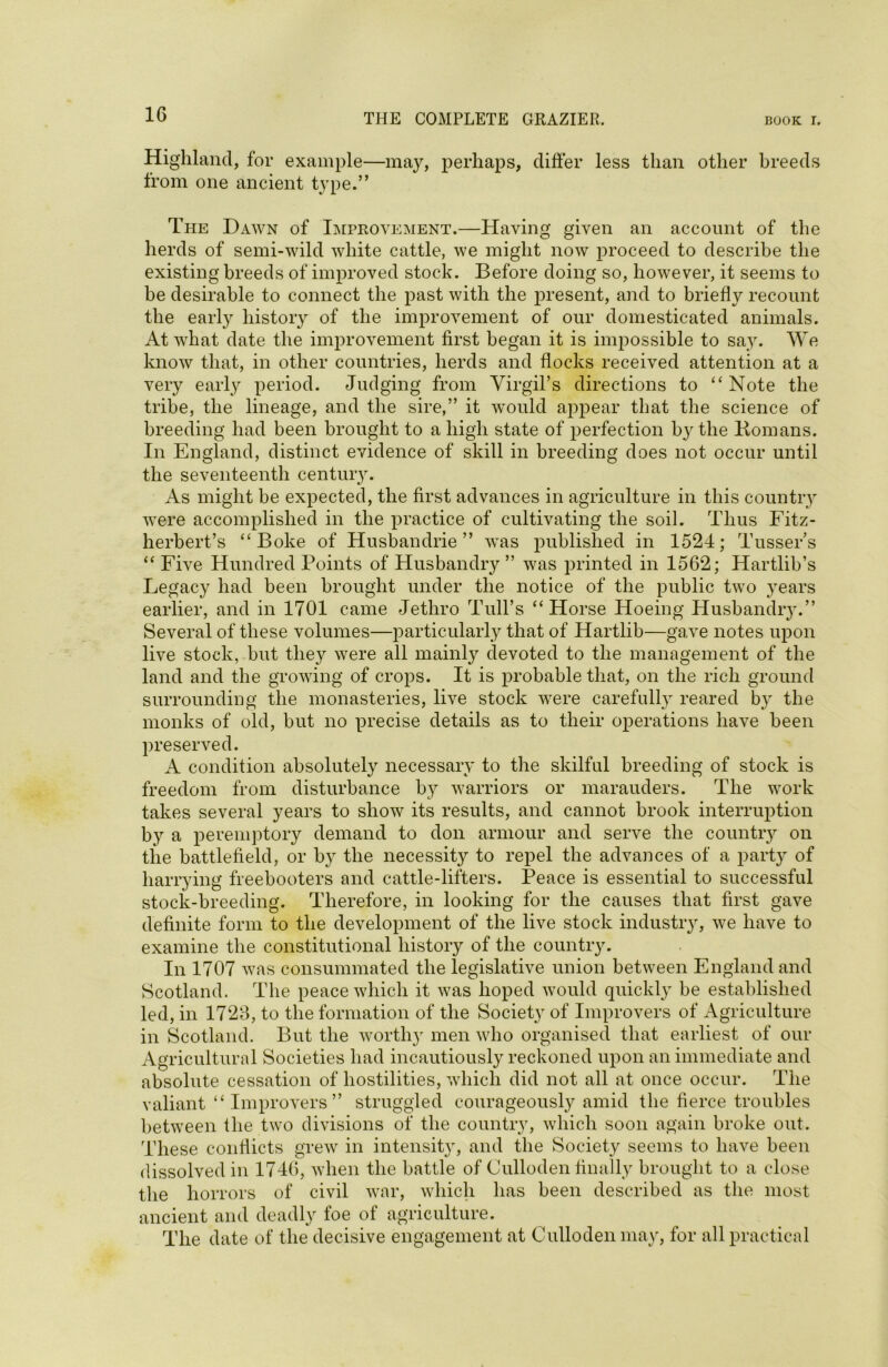Highland, for example—may, perhaps, differ less than other breeds from one ancient type.” The Dawn of Improvement.—Having given an account of the herds of semi-wild white cattle, we might now proceed to describe the existing breeds of improved stock. Before doing so, however, it seems to he desirable to connect the past with the present, and to briefly recount the early history of the improvement of our domesticated animals. At what date the improvement first began it is impossible to say. We know that, in other countries, herds and flocks received attention at a very early period. Judging from Virgil’s directions to “Note the tribe, the lineage, and the sire,” it would appear that the science of breeding had been brought to a high state of perfection by the Homans. In England, distinct evidence of skill in breeding does not occur until the seventeenth centuiy. As might be expected, the first advances in agriculture in this country were accomplished in the practice of cultivating the soil. Thus Fitz- herbert’s “Boke of Husbandrie ” was published in 1524; Tussers “ Five Hundred Points of Husbandry ” was printed in 1562; Hartlib’s Legacy had been brought under the notice of the public two years earlier, and in 1701 came Jethro Tull’s “Horse Hoeing Husbandry.” Several of these volumes—particularly that of Hartlib—gave notes upon live stock, hut they were all mainly devoted to the management of the land and the growing of crops. It is probable that, on the rich ground surrounding the monasteries, live stock were carefully reared by the monks of old, but no precise details as to their operations have been preserved. A condition absolutely necessary to the skilful breeding of stock is freedom from disturbance by warriors or marauders. The work takes several years to show its results, and cannot brook interruption by a peremptory demand to don armour and serve the country on the battlefield, or by the necessity to repel the advances of a party of harrying freebooters and cattle-lifters. Peace is essential to successful stock-breeding. Therefore, in looking for the causes that first gave definite form to the development of the live stock industry, we have to examine the constitutional history of the country. In 1707 was consummated the legislative union between England and Scotland. The peace which it was hoped would quickly he established led, in 1726, to the formation of the Society of Improvers of Agriculture in Scotland. But the worthy men who organised that earliest of our Agricultural Societies had incautiously reckoned upon an immediate and absolute cessation of hostilities, which did not all at once occur. The valiant “Improvers” struggled courageously amid the fierce troubles between the two divisions of the country, which soon again broke out. These conflicts grew in intenshy, and the Society seems to have been dissolved in 1746, when the battle of Culloden finally brought to a close the horrors of civil war, which has been described as the most ancient and deadly foe of agriculture. The date of the decisive engagement at Culloden may, for all practical