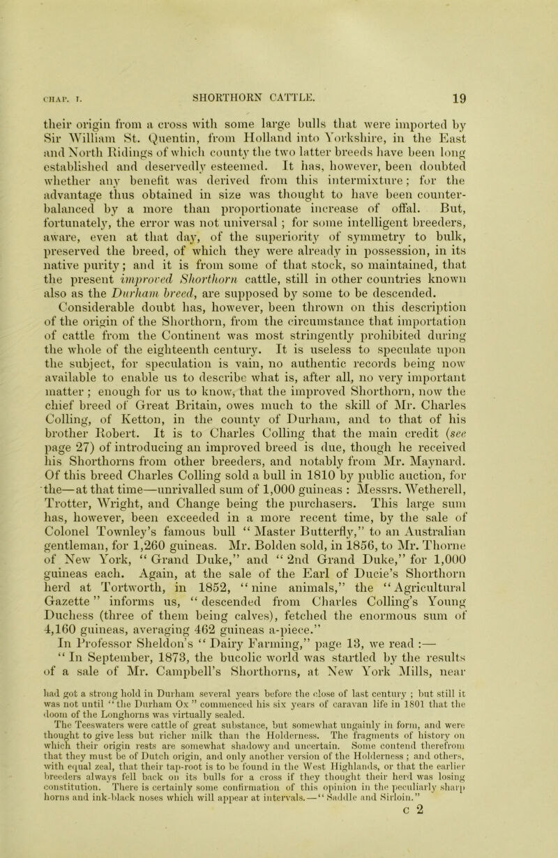 their origin from a cross with some large bulls that were imported by Sir William St. Quentin, from Holland into Yorkshire, in the East and North Ridings of which county the two latter breeds have been long established and deservedly esteemed. It has, however, been doubted whether any benefit was derived from this intermixture; for the was advantage thus obtained in size thought to have been counter balanced by a more than proportionate increase of offal. But, fortunately, the error was not universal ; for some intelligent breeders, aware, even at that day, of the superiority of symmetry to bulk, preserved the breed, of which they were already in possession, in its native purity; and it is from some of that stock, so maintained, that the present improved Shorthorn cattle, still in other countries known also as the Durham breed, are supposed b}^ some to be descended. Considerable doubt has, however, been thrown on this description of the origin of the Shorthorn, from the circumstance that importation of cattle from the Continent was most stringently prohibited during the whole of the eighteenth century. It is useless to speculate upon the subject, for speculation is vain, no authentic records being now available to enable us to describe what is, after all, no very important matter ; enough for us to know, that the improved Shorthorn, now the chief breed of Great Britain, owes much to the skill of Mr. Charles Colling, of Ivetton, in the county of Durham, and to that of his brother Robert. It is to Charles Colling that the main credit (see page 27) of introducing an improved breed is due, though he received his Shorthorns from other breeders, and notably from Mr. Maynard. Of this breed Charles Colling sold a bull in 1810 b}7- public auction, for the—at that time—unrivalled sum of 1,000 guineas : Messrs. Wetherell, Trotter, Wright, and Change being the purchasers. This large sum has, however, been exceeded in a more recent time, by the sale of Colonel Townley’s famous bull “ Master Butterfly,” to an Australian gentleman, for 1,260 guineas. Mr. Bolden sold, in 1856, to Mr. Thorne of New York, “ Grand Duke,” and “ 2nd Grand Duke,” for 1,000 guineas each. Again, at the sale of the Earl of Ducie’s Shorthorn herd at Tortwortli, in 1852, “nine animals,” the “Agricultural Gazette ” informs us, “ descended from Charles Colling’s Young Duchess (three of them being calves), fetched the enormous sum of 4,160 guineas, averaging 462 guineas a-piece.” In Professor Sheldon’s “ Dairy Farming,” page 13, we read :— “ In September, 1873, the bucolic world was startled by the results of a sale of Mr. Campbell’s Shorthorns, at New York Mills, near had ^ot a strong hold in Durham several years before the (dose of last century ; but still it was not until “the Durham Ox ” commenced his six years of caravan life in 1801 that the doom of the Longhorns was virtually sealed. The Teeswaters were cattle of great substance, but somewhat ungainly in form, and were thought to give less but richer milk than the Holderness. The fragments of history on which their origin rests are somewhat shadowy and uncertain. Some contend therefrom that they must be of Dutch origin, and only another version of the Holderness ; and others, with equal zeal, that their tap-root is to be found in the West Highlands, or that the earlier breeders always fell back on its bulls for a cross if they thought their herd was losing constitution. There is certainly some confirmation of this opinion in tin1 peculiarly sharp horns and ink-black noses which will appear at intervals. — “ Saddle and Sirloin.” c 2