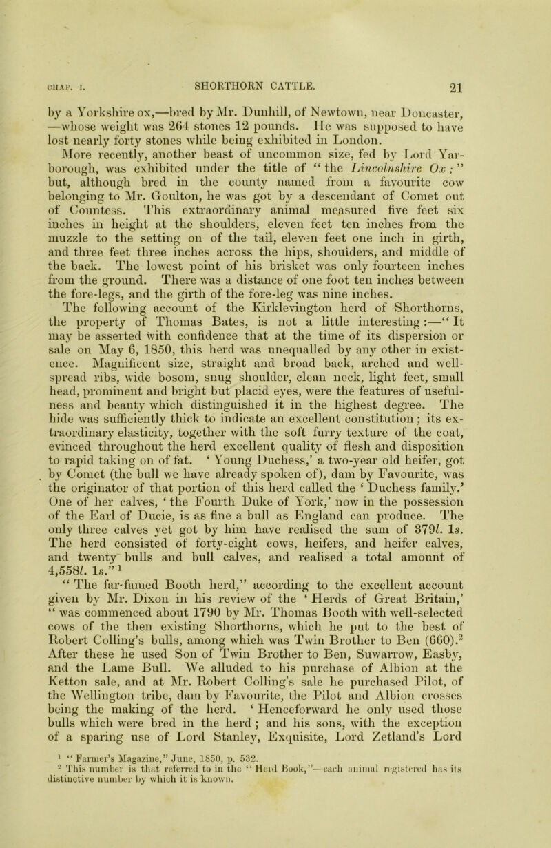 by a Yorkshire ox,—bred by Mr. Dunliill, of Newtown, near Doncaster, —whose weight was 264 stones 12 pounds. He was supposed to have lost nearly forty stones while being exhibited in London. More recently, another beast of uncommon size, fed by Lord Yar- borough, was exhibited under the title of “the Lincolnshire Ox; ” but, although bred in the county named from a favourite cow belonging to Mr. Goulton, he was got by a descendant of Comet out of Countess. This extraordinary animal measured five feet six inches in height at the shoulders, eleven feet ten inches from the muzzle to the setting on of the tail, eleven feet one inch in girth, and three feet three inches across the hips, shoulders, and middle of the back. The lowest point of his brisket was only fourteen inches from the ground. There was a distance of one foot ten inches between the fore-legs, and the girth of the fore-leg was nine inches. The following account of the Kirklevington herd of Shorthorns, the property of Thomas Bates, is not a little interesting :—“ It may be asserted with confidence that at the time of its dispersion or sale on May 6, 1850, this herd was unequalled by any other in exist- ence. Magnificent size, straight and broad back, arched and well- spread ribs, wide bosom, snug shoulder, clean neck, light feet, small head, prominent and bright but placid eyes, were the features of useful- ness and beauty which distinguished it in the highest degree. The hide was sufficiently thick to indicate an excellent constitution; its ex- traordinary elasticity, together with the soft furry texture of the coat, evinced throughout the herd excellent quality of flesh and disposition to rapid taking on of fat. ‘ Young Duchess,’ a two-year old heifer, got by Comet (the bull we have already spoken of), dam by Favourite, was the originator of that portion of this herd called the 4 Duchess family/ One of her calves, ‘ the Fourth Duke of York,’ now in the possession of the Earl of Ducie, is as fine a bull as England can produce. The only three calves yet got by him have realised the sum of 379/. Is. The herd consisted of forty-eight cows, heifers, and heifer calves, and twenty bulls and bull calves, and realised a total amount of 4,558/. Is.”1 * “ The far-famed Booth herd,” according to the excellent account given by Mr. Dixon in his review of the ‘ Herds of Great Britain,’ “ was commenced about 1790 by Mr. Thomas Booth with well-selected cows of the then existing Shorthorns, which he put to the best of Robert Colling’s bulls, among which was Twin Brother to Ben (660).3 After these he used Son of Twin Brother to Ben, Suwarrow, Easby, and the Lame Bull. We alluded to his purchase of Albion at the Ivetton sale, and at Mr. Robert Colling’s sale he purchased Pilot, of the Wellington tribe, dam by Favourite, the Pilot and Albion crosses being the making of the herd. ‘ Henceforward he only used those bulls which were bred in the herd ; and his sons, with the exception of a sparing use of Lord Stanley, Exquisite, Lord Zetland’s Lord 1 “ Farmer’s Magazine,” June, 1850, p. 532. - This number is that referred to in the “Herd Book,”—each animal registered distinctive number by which it is known. has its