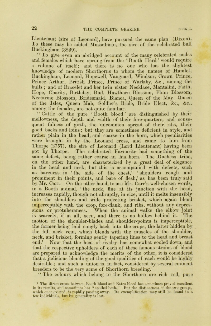 Lieutenant (sire of* Leonard), have pursued the same plan’ (Dixon). To these may be added Mussulman, the sire of the celebrated bull Buckingham (3289). “To give even an abridged account of the many celebrated males and females which have sprung from the ‘ Booth Herd ’ would require a volume of itself; and there is no one who has the slightest knowledge of modern Shorthorns to whom the names of Hamlet, Buckingham, Leonard, Hopewell, Vanguard, Windsor, Crown Prince, Prince Arthur, British Prince, Prince of Warlaby, &c., among the bulls ; and of Bracelet and her twin sister Necklace, Mantalini, Faith, Hope, Charity, Birthday, Bud, Hawthorn Blossom, Plum Blossom, Nectarine Blossom, Bridesmaid, Bianca, Queen of the May, Queen of the Isles, Queen Mab, Soldier’s Bride, Bride Elect, &c., &c., among the females, are not quite familiar. “Cattle of the pure ‘Booth blood’ are distinguished by their mellowness, the depth and width of their fore-quarters, and conse- quent fulness of girth, the uncommon spread of their ribs, their good backs and loins; but they are sometimes deficient in style, and rather plain in the head, and coarse in the horn, which peculiarities were brought in by the Leonard cross, and came to him from Thorpe (2757), the sire of Leonard (Lord Lieutenant) having been got by Thorpe. The celebrated Favourite had something of the same defect, being rather coarse in his horn. The Duchess tribe, on the other hand, are characterized by a great deal of elegance in the head and neck, but this is accompanied with defects, such as bareness in ‘ the side of the chest,’ ‘ shoulders rough and prominent in their points, and bare of flesh,’ as has been truly said by Mr. Carr. On the other hand, to use Mr. Carr’s well-chosen words, in a Booth animal, ‘ the neck, fine at its junction with the head, increases rapidly, though not abruptly, in size, until it melts insensibly into the shoulders and wide projecting brisket, which again blend imperceptibly with the crop, fore-flank, and ribs, without any depres- sions or protuberances. When the animal walks the elbow joint is scarcely, if at all, seen, and there is no hollow behind it. The motion of the shoulder-blades and shoulder-points is imperceptible, the former being laid snugly back into the crops, the latter hidden by the full neck vein, which blends with the muscles of the shoulder, neck, and brisket, forming gentty tapering lines to the head and breast end.’ Now that the heat of rivalry has somewhat cooled down, and that the respective upholders of each of these famous strains of blood are prepared to acknowledge the merits of the other, it is considered that a judicious blending of the good qualities of each would be highly desirable; and such a union is, in fact, considered by several eminent breeders to be the very acme of Shorthorn breeding.1 “ The colours which belong to the Shorthorn are rich red, pure 1 The direct cross between Booth blood and Bates blood has sometimes proved excellent in its results, and sometimes has “spoiled both.” But the distinctness of the two groups, which once existed, is rapidly passing away. Its exemplification may still be found in a few individuals, but its generality is lost.