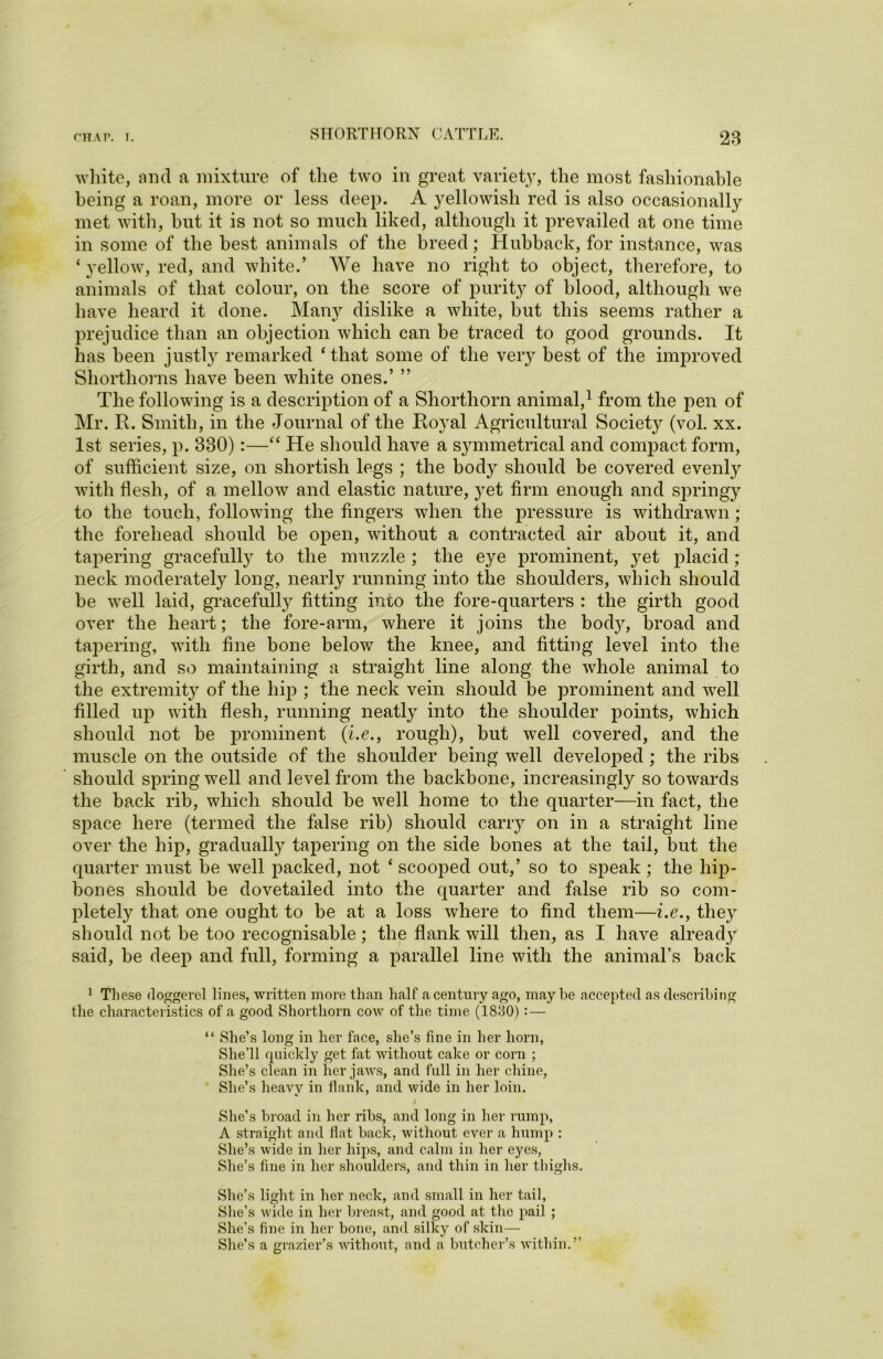 white, and a mixture of the two in great variety, the most fashionable being a roan, more or less deep. A yellowish red is also occasionally met with, but it is not so much liked, although it prevailed at one time in some of the best animals of the breed; Hubback, for instance, was ‘yellow, red, and white.’ We have no right to object, therefore, to animals of that colour, on the score of purity of blood, although we have heard it done. Many dislike a white, but this seems rather a prejudice than an objection which can be traced to good grounds. It has been justly remarked ‘that some of the very best of the improved Shorthorns have been white ones.’ ” The following is a description of a Shorthorn animal,1 from the pen of Mr. R. Smith, in the Journal of the Royal Agricultural Society (vol. xx. 1st series, p. 330):—“ He should have a symmetrical and compact form, of sufficient size, on shortish legs ; the body should be covered eventy with flesh, of a mellow and elastic nature, }^et firm enough and springy to the touch, following the fingers when the pressure is withdrawn ; the forehead should be open, without a contracted air about it, and tapering gracefully to the muzzle ; the eye prominent, yet placid ; neck moderately long, nearly running into the shoulders, which should be well laid, gracefully fitting into the fore-quarters : the girth good over the heart; the fore-arm, where it joins the body, broad and tapering, with fine bone below the knee, and fitting level into the girth, and so maintaining a straight line along the whole animal to the extremity of the hip ; the neck vein should be prominent and well filled up with flesh, running neatly into the shoulder points, which should not be prominent (i.e., rough), but well covered, and the muscle on the outside of the shoulder being well developed ; the ribs should spring well and level from the backbone, increasingly so towards the back rib, which should be well home to the quarter—in fact, the space here (termed the false rib) should carry on in a straight line over the hip, gradually tapering on the side bones at the tail, but the quarter must be well packed, not ‘ scooped out,’ so to speak; the hip- bones should be dovetailed into the quarter and false rib so com- pletely that one ought to be at a loss where to find them—i.e., tlie}r should not be too recognisable; the flank will then, as I have already said, be deep and full, forming a parallel line with the animal’s back 1 These doggerel lines, written more than half a century ago, maybe accepted as describing the characteristics of a good Shorthorn cow of the time (1830): — “ She’s long in her face, she’s fine in her horn, She’ll quickly get fat without cake or corn ; She’s clean in her jaws, and full in her chine, She’s heavy in flank, and wide in her loin. She’s broad in her ribs, and long in her rump, A straight and flat back, without ever a hump : She’s wide in her hips, and calm in her eyes, She’s fine in her shoulders, and thin in her thighs. She’s light in her neck, and small in her tail, She’s wide in her breast, and good at the pail ; She’s fine in her bone, and silky of skin— She’s a grazier’s without, and a butcher’s within.”