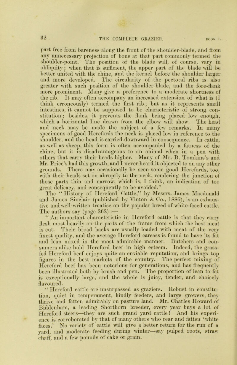 part free from bareness along the front of the shoulder-blade, and from any unnecessary projection of bone at that part commonly termed the shoulder-point. The position of the blade will, of course, vary in obliquity'-; when that is sufficient, the upper part of the blade will be better united with the chine, and the kernel before the shoulder larger and more developed. The circularity of the pectoral ribs is also greater with such position of the shoulder-blade, and the fore-flank more prominent. Many give a preference to a moderate shortness of the rib. It may often accompany an increased extension of what is (I think erroneously) termed the first rib ; but as it represents small intestines, it cannot be supposed to be characteristic of strong con- stitution ; besides, it prevents the flank being placed low enough, which a horizontal line drawn from the elbow will show. The head and neck may be made the subject of a few remarks. In many specimens of good Herefords the neck is placed low in reference to the shoulder, and the head is carried downward in consequence. In cattle, as well as sheep, this form is often accompanied by a fatness of the chine, but it is disadvantageous to an animal when in a pen with others that carry their heads higher. Many of Mr. B. Tomkins’s and Mr. Price’s had this growth, and I never heard it objected to on any other grounds. There may occasionally be seen some good Herefords, too, with their heads set on abruptly to the neck, rendering the junction of those parts thin and narrow, which is, I think, an indication of too great delicacy, and consequently to be avoided.” The “ History of Hereford Cattle,” by Messrs. James Macdonald and James Sinclair (published by Vinton & Co., 1886), is an exhaus- tive and well-written treatise on the popular breed of white-faced cattle. The authors say7 (page 262) :— “ An important characteristic in Hereford cattle is that they7 carry flesh most heavily7 on the parts of the frame from which the best meat is cut. Their broad backs are usually7 loaded with meat of the very finest quality, and the average Hereford carcass is found to have its fat and lean mixed in the most admirable manner. Butchers and con- sumers alike hold Hereford beef in high esteem. Indeed, the grass- fed Hereford beef enjoys quite an enviable reputation, and brings top figures in the best markets of the country. The perfect mixing of Hereford beef has been notorious for generations, and has frequently been illustrated both byT brush and pen. The proportion of lean to fat is exceptionally large, and the whole is juicy7, tender, and choicely’ flavoured. “ Hereford cattle are unsurpassed as graziers. Robust in constitu- tion, quiet in temperament, kindly feeders, and large growers, they7 thrive and fatten admirably on pasture land. Mr. Charles Howard of Biddenham, a leading Shorthorn breeder, every year buys a lot of Hereford steers—they are such grand yard cattle ! And his experi- ence is corroborated by that of many others who rear and fatten ‘white laces.’ No variety of cattle will give a better return for the run of a yard, and moderate feeding during winter—say pulped roots, straw chaff, and a few pounds of cake or grain.