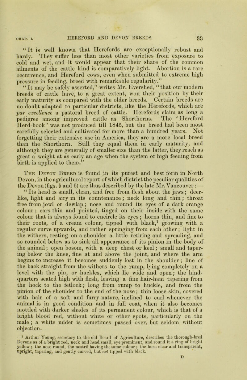 “It is well known that Herefords are exceptionally robust and hardy. They suffer less than most other varieties from exposure to cold and wet, and it would appear that their share of the common ailments of the cattle kind is comparatively light. Abortion is a rare occurrence, and Hereford cows, even when submitted to extreme high pressure in feeding, breed with remarkable regularity.” “It may be safely asserted,” writes Mr. Evershed, “that our modern breeds of cattle have, to a great extent, won their position by their early maturity as compared with the older breeds. Certain breeds are no doubt adapted to particular districts, like the Herefords, which are par excellence a pastoral breed of cattle. Herefords claim as long a pedigree among improved cattle as Shorthorns. The ‘ Hereford Herd-book ’ was not produced till 1845, but the breed had been most carefully selected and cultivated for more than a hundred }rears. Not forgetting their extensive use in America, they are a more local breed than the Shorthorn. Still they equal them in early maturity, and although they are generally of smaller size than the latter, they reach as great a weight at as early an age when tlie system of high feeding from birth is applied to them.” The Devon Breed is found in its purest and best form in North Devon, in the agricultural report of which district the peculiar qualities of the Devon (figs. 5 and 6) are thus described by the late Mr. Vancouver :— “ Its head is small, clean, and free from flesh about the jaws; deer- like, light and airy in its countenance ; neck long and thin ; throat free from jowl or dewlap ; nose and round its eyes of a dark orange colour ; ears thin and pointed, tinged on their inside with the same colour that is always found to encircle its eyes; horns thin, and fine to their roots, of a cream colour, tipped with black,1 growing with a regular curve upwards, and rather springing from each other; light in the withers, resting on a shoulder a little retiring and spreading, and so rounded below as to sink all appearance of its pinion in the body of the animal; open bosom, with a deep chest or keel; small and taper- ing below the knee, fine at and above the joint, and where the arm begins to increase it becomes suddenly lost in the shoulder ; line of the back straight from the withers to the rump, lying complete^ on a level with the pin, or buckles, which lie wide and open; the hind- quarters seated high with flesh, leaving a fine liair-liam tapering from the hock to the fetlock; long from rump to buckle, and from the pinion of the shoulder to the end of the nose; thin loose skin, covered with hair of a soft and furry nature, inclined to curl whenever the animal is in good condition and in full coat, when it also becomes mottled with darker shades of its permanent colour, which is that of a bright blood red, without white or other spots, particularly on the male ; a white udder is sometimes passed over, but seldom without objection. 1 Arthur Young, secretary to the old Board of Agriculture, describes the thorough-bred Devons as of a bright red, neck and head small, eye prominent, and round it a ring of bright yellow ; the nose round, the nostril having the same colour ; the horn clear and transparent, upright, tapering, and gently curved, but not tipped with black. D