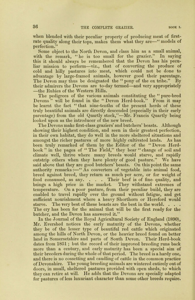 when blended with their peculiar property of producing meat of first- rate quality along their tops, makes them what they are—“ models of perfection.” Some object to the North Devon, and class him as a small animal, with the remark, “he is too small for the grazier.” In saying this it should always he remembered that the Devon has his pecu- liar mission to perform—viz., that of converting the produce of cold and hilly pastures into meat, which could not be done to advantage by large-framed animals, however good their parentage. The Devon may thus he designated the “ pony of the ox tribe.” By their admirers the Devons are to-day termed—and very appropriately —the Kubies of the Western Hills. The pedigrees of the various animals constituting the “ pure-bred Devons ” will be found in the “ Devon Herd-book.” From it may be learnt the fact “ that nine-tenths of the present herds of these truly beautiful animals are directly descended (especially in their early parentage) from the old Quartly stock,”—Mr. Francis Quartly being looked upon as the introducer of the new breed. The Devons make first-class graziers’ and butchers’ beasts. Although showing their highest condition, and seen in their greatest perfection, in their own habitat, they do well in the more sheltered situations and amongst the richer pastures of more highly cultivated lands. As has been truly remarked of them by the Editor of the “Devon Herd- book” in the pages of “ The Field,” they bear “change of soil and climate well, thrive where many breeds would starve, and rapidly outstrip others when they have plenty of good pasture.” We have said above that they are good butchers’ beasts. On this point the same authority remarks:—“ As converters of vegetable into animal food, breed against breed, they return as much per acre, or for weight of food consumed, as any. . . . Their beef is of fine- quality, and brings a high price in the market. They withstand extremes of temperature. On a poor pasture, from their peculiar build, they are enabled to travel rapidly over the ground without fatigue, and get sufficient nourishment where a heav}^ Shorthorn or Hereford would starve. The very best of these beasts are the best in the world. . . . The cry has been for the animal that will be the first ready for the butcher, and the Devon has answered it.” In the Journal of the Royal Agricultural Societ}r of England (1890), Mr. Evershed notices the early maturity of the Devons, whether they be of the lesser type of beautiful red cattle which originated among the hills of North Devon, or the heavier breed found on better land in Somersetshire and parts of South Devon. Their Herd-book dates from 1851 ; but the record of their improved breeding runs back more than a century, and earty maturity has been a special aim of their breeders during the whole of that period. The breed is a hardy one, and there is no cossetting and caudling of cattle in the common practice of Devonshire. The young breeding animals are wintered entirely out of doors, in small, sheltered pastures provided with open sheds, to which they can retire at will. He adds that the Devons are specially adapted for pastures of less luxuriant character than some other breeds require.