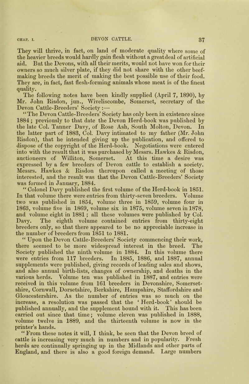 They will thrive, in fact, on land of moderate quality where some of the heavier breeds would hardly gain flesh without a great deal of artificial aid. But the Devons, with all their merits, would not have won for their owners so much silver plate, if they did not share with the other beef- making breeds the merit of making the best possible use of their food. They are, in fact, fast flesh-forming animals whose meat is of the finest quality. The following notes have been kindly supplied (April 7, 1890), by Mr. John Risdon, jun., Wiveliscombe, Somerset, secretary of the Devon Cattle-Breeders’ Society :— “The Devon Cattle-Breeders’ Society has only been in existence since 1884 ; previously to that date the Devon Herd-book was published by the late Col. Tanner Davy, of Rose Ash, South Molton, Devon. In the latter part of 1888, Col. Davy intimated to my father (Mr. John Risdon), that he intended giving up the publication, and offered to dispose of the copyright of the Herd-book. Negotiations were entered into with the result that it was purchased by Messrs. Hawkes & Risdon, auctioneers of Williton, Somerset. At this time a desire was expressed by a few breeders of Devon cattle to establish a societ}^. Messrs. Hawkes & Risdon thereupon called a meeting of those interested, and the result was that the Devon Cattle-Breeders’ Society was formed in January, 1884. “ Colonel Dav}r published the first volume of the Herd-book in 1851. In that volume there were entries from thirty-seven breeders. Volume two was published in 1854, volume three in 1859, volume four in 1863, volume five in 1869, volume six in 1875, volume seven in 1878, and volume eight in 1881 ; all these volumes were published by Col. Davy. The eighth volume contained entries from thirty-eight breeders only, so that there appeared to be no appreciable increase in the number of breeders from 1851 to 1881. “ Upon the Devon Cattle-Breeders’ Society commencing their work, there seemed to be more widespread interest in the breed. The Society published the ninth volume in 1884. In this volume there were entries from 117 breeders. In 1885, 1886, and 1887, annual supplements were published, giving records of leading sales and shows, and also annual birth-lists, changes of ownership, and deaths in the various herds. Volume ten was published in 1887, and entries were received in this volume from 161 breeders in Devonshire, Somerset- shire, Cornwall, Dorsetshire, Berkshire, Hampshire, Staffordshire and Gloucestershire. As the number of entries was so much on the increase, a resolution was passed that the ‘ Herd-book’ should be published annually, and the supplement bound with it. This has been carried out since that time; volume eleven was published in 1888, volume twelve in 1889, and the thirteenth volume is now in the printer’s hands. “ From these notes it will, I think, be seen that the Devon breed of cattle is increasing very much in numbers and in popularity. Fresh herds are continually springing up in the Midlands and other parts of England, and there is also a good foreign demand. Large numbers