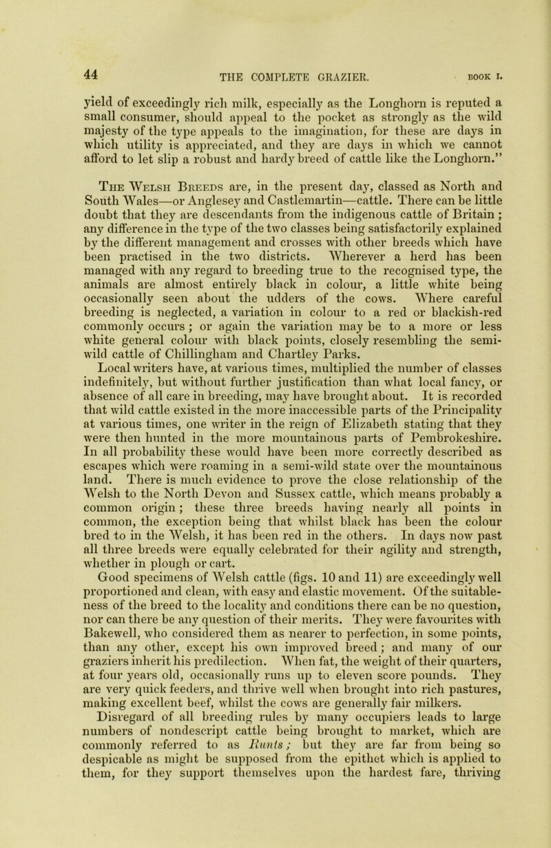 yield of exceedingly rich milk, especially as the Longhorn is reputed a small consumer, should appeal to the pocket as strongly as the wild majest}r of the type appeals to the imagination, for these are days in which utility is appreciated, and they are days in which we cannot afford to let slip a robust and hardy breed of cattle like the Longhorn.” The Welsh Breeds are, in the present day, classed as North and South Wales—or Anglesey and Castlemartin—cattle. There can be little doubt that they are descendants from the indigenous cattle of Britain ; any difference in the type of the two classes being satisfactorily explained by the different management and crosses with other breeds which have been practised in the two districts. Wherever a herd has been managed with any regard to breeding true to the recognised type, the animals are almost entirely black in colour, a little white being occasionallv seen about the udders of the cows. Where careful %j breeding is neglected, a variation in colour to a red or blackish-red commonly occurs ; or again the variation may be to a more or less white general colour with black points, closely resembling the semi- wild cattle of Chillingliam and Chartley Parks. Local writers have, at various times, multiplied the number of classes indefinitely, but without further justification than what local fancy, or absence of all care in breeding, may have brought about. It is recorded that wild cattle existed in the more inaccessible parts of the Principality at various times, one writer in the reign of Elizabeth stating that they were then hunted in the more mountainous parts of Pembrokeshire. In all probability these would have been more correctly described as escapes which were roaming in a semi-wild state over the mountainous land. There is much evidence to prove the close relationship of the Welsh to the North Devon and Sussex cattle, which means probably a common origin; these three breeds having nearly all points in common, the exception being that whilst black has been the colour bred to in the Welsh, it has been red in the others. In days now past all three breeds were equally celebrated for their agility and strength, whether in plough or cart. Good specimens of Welsh cattle (figs. 10 and 11) are exceeding^ well proportioned and clean, with easy and elastic movement. Of the suitable- ness of the breed to the locality and conditions there can be no question, nor can there be any question of their merits. They were favourites with Bakewell, who considered them as nearer to perfection, in some points, than any other, except his own improved breed; and many of our graziers inherit his predilection. When fat, the weight of their quarters, at four years old, occasionally runs up to eleven score pounds. They are very quick feeders, and thrive well when brought into rich pastures, making excellent beef, whilst the cows are generally fair milkers. Disregard of all breeding rules b}r many occupiers leads to large numbers of nondescript cattle being brought to market, which are commonly referred to as Runts; but they are far from being so despicable as might be supposed from the epithet which is applied to them, for they support themselves upon the hardest fare, thriving