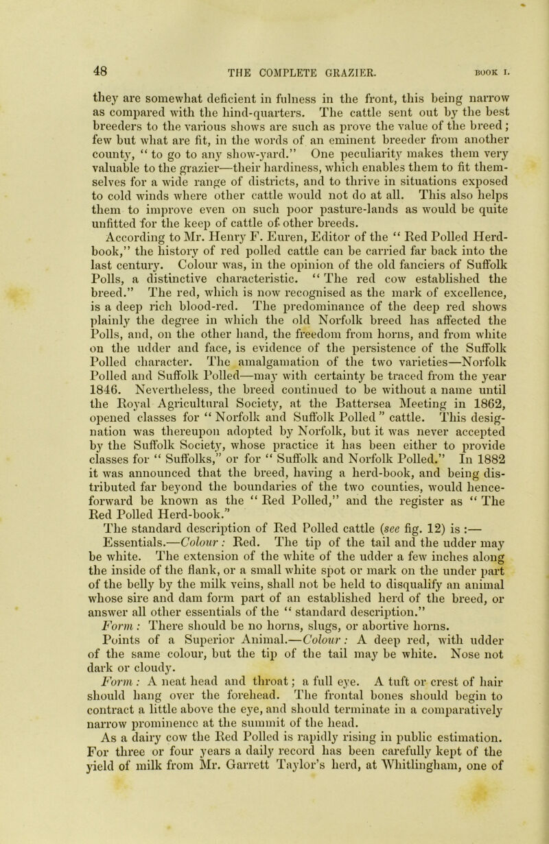 they are somewhat deficient in fulness in the front, this being narrow as compared with the hind-quarters. The cattle sent out by the best breeders to the various shows are such as prove the value of the breed; few hut what are fit, in the words of an eminent breeder from another county, “to go to any show-yard.” One peculiarity makes them very valuable to the grazier—their hardiness, which enables them to fit them- selves for a wide range of districts, and to thrive in situations exposed to cold winds where other cattle would not do at all. This also helps them to improve even on such poor pasture-lands as would be quite unfitted for the keep of cattle of other breeds. According to Mr. Henry F. Euren, Editor of the “ Red Polled Herd- book,” the history of red polled cattle can he carried far back into the last century. Colour was, in the opinion of the old fanciers of Suffolk Polls, a distinctive characteristic. “ The red cow established the breed.” The red, which is now recognised as the mark of excellence, is a deep rich blood-red. The predominance of the deep red shows plainly the degree in which the old Norfolk breed has affected the Polls, and, on the other hand, the freedom from horns, and from white on the udder and face, is evidence of the persistence of the Suffolk Polled character. The amalgamation of the two varieties—Norfolk Polled and Suffolk Polled—may with certainty be traced from the year 1846. Nevertheless, the breed continued to be without a name until the Royal Agricultural Society, at the Battersea Meeting in 1862, opened classes for “ Norfolk and Suffolk Polled ” cattle. This desig- nation was thereupon adopted by Norfolk, but it was never accepted by the Suffolk Society, whose practice it has been either to provide classes for “ Suffolks,” or for “ Suffolk and Norfolk Polled.” In 1882 it was announced that the breed, having a herd-book, and being dis- tributed far beyond the boundaries of the two counties, would hence- forward he known as the “ Red Polled,” and the register as “ The Red Polled Herd-hook/’ The standard description of Red Polled cattle (see fig. 12) is :— Essentials.—Colour: Red. The tip of the tail and the udder may be white. The extension of the white of the udder a few inches along the inside of the flank, or a small white spot or mark on the under part of the belly by the milk veins, shall not he held to disqualify an animal whose sire and dam form part of an established herd of the breed, or answer all other essentials of the “ standard description.” Form : There should be no horns, slugs, or abortive horns. Points of a Superior Animal.—Colour: A deep red, with udder of the same colour, hut the tip of the tail may be white. Nose not dark or cloudy. Form : A neat head and throat; a full eye. A tuft or crest of hair should hang over the forehead. The frontal bones should begin to contract a little above the eye, and should terminate in a comparatively narrow prominence at the summit of the head. As a dairy cow the Red Polled is rapidly rising in public estimation. For three or four years a daily record has been carefully kept of the yield of milk from Mr. Garrett Taylor’s herd, at Whitlingham, one of