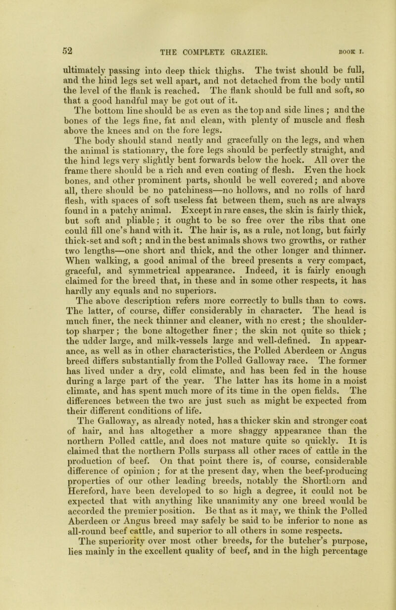 ultimately passing into deep thick thighs. The twist should be full, and the hind legs set well apart, and not detached from the bodjr until the level of the flank is reached. The flank should be full and soft, so that a good handful may be got out of it. The bottom line should be as even as the top and side lines ; and the bones of the legs fine, fat and clean, with plenty of muscle and flesh above the knees and on the fore legs. The body should stand neatly and gracefully on the legs, and when the animal is stationary, the fore legs should be perfectly straight, and the hind legs very slightly bent forwards below the hock. All over the frame there should be a rich and even coating of flesh. Even the hock bones, and other prominent parts, should be well covered; and above all, there should be no patchiness—no hollows, and no rolls of hard flesh, with spaces of soft useless fat between them, such as are always found in a patchy animal. Except in rare cases, the skin is fairly thick, but soft and pliable; it ought to be so free over the ribs that one could fill one’s hand with it. The hair is, as a rule, not long, but fairly thick-set and soft; and in the best animals show's two growths, or rather two lengths—one short and thick, and the other longer and thinner. When walking, a good animal of the breed presents a very compact, graceful, and symmetrical appearance. Indeed, it is fairly enough claimed for the breed that, in these and in some other respects, it has hardly any equals and no superiors. The above description refers more correctly to bulls than to cows. The latter, of course, differ considerably in character. The head is much finer, the neck thinner and cleaner, with no crest; the shoulder- top sharper; the bone altogether finer; the skin not quite so thick ; the udder large, and milk-vessels large and well-defined. In appear- ance, as well as in other characteristics, the Polled Aberdeen or Angus breed differs substantially from the Polled Galloway race. The former has lived under a dry, cold climate, and has been fed in the house during a large part of the year. The latter has its home in a moist climate, and has spent much more of its time in the open fields. The differences between the tvro are just such as might be expected from their different conditions of life. The Galloway, as already noted, has a thicker skin and stronger coat of hair, and lias altogether a more shaggy appearance than the northern Polled cattle, and does not mature quite so quickly. It is claimed that the northern Polls surpass all other races of cattle in the production of beef. On that point there is, of course, considerable difference of opinion ; for at the present day, when the beef-producing properties of our other leading breeds, notably the Shorthorn and Hereford, have been developed to so high a degree, it could not be expected that with anything like unanimity any one breed w'ould be accorded the premier position. Be that as it may, w^e think the Polled Aberdeen or Angus breed may safely be said to be inferior to none as all-round beef cattle, and superior to all others in some respects. The superiorit}r over most other breeds, for the butcher’s purpose, lies mainly in the excellent quality of beef, and in the high percentage