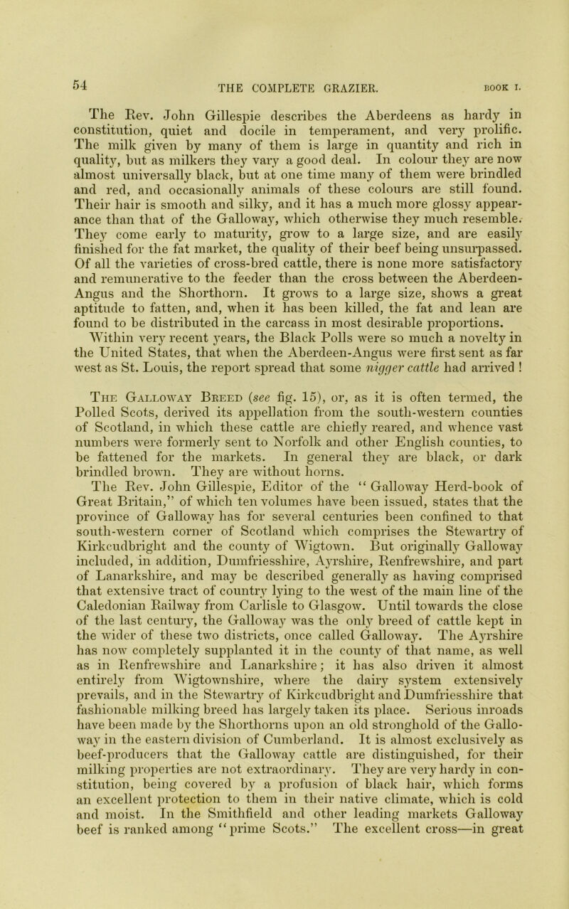 The Rev. John Gillespie describes the Aberdeens as hardy in constitution, quiet and docile in temperament, and very prolific. The milk given by many of them is large in quantity and rich in qualit}^, but as milkers they vary a good deal. In colour they are now almost universally black, but at one time many of them were brindled and red, and occasionally animals of these colours are still found. Their hair is smooth and silky, and it has a much more glossy appear- ance than that of the Galloway, which otherwise they much resemble. They come early to maturity, grow to a large size, and are easify finished for the fat market, the quality of their beef being unsurpassed. Of all the varieties of cross-bred cattle, there is none more satisfactory and remunerative to the feeder than the cross between the Aberdeen- Angus and the Shorthorn. It grows to a large size, shows a great aptitude to fatten, and, when it has been killed, the fat and lean are found to be distributed in the carcass in most desirable proportions. Within very recent years, the Black Polls were so much a novelty in the United States, that when the Aberdeen-Angus were first sent as far west as St. Louis, the report spread that some nigger cattle had arrived ! The Gallo^vay Breed (see fig. 15), or, as it is often termed, the Polled Scots, derived its appellation from the south-western counties of Scotland, in which these cattle are chiefty reared, and whence vast numbers were formerly sent to Norfolk and other English counties, to be fattened for the markets. In general they are black, or dark brindled brown. They are without horns. The Rev. John Gillespie, Editor of the “ Galloway Herd-book of Great Britain,” of which ten volumes have been issued, states that the province of Galloway has for several centuries been confined to that south-western corner of Scotland which comprises the Stewartry of Kirkcudbright and the county of Wigtown. But originally Galloway included, in addition, Dumfriesshire, Ayrshire, Renfrewshire, and part of Lanarkshire, and may be described generally as having comprised that extensive tract of country lying to the west of the main line of the Caledonian Railway from Carlisle to Glasgow. Until towards the close of the last century, the Galloway was the only breed of cattle kept in the wider of these two districts, once called Galloway. The Ayrshire has now completely supplanted it in the county of that name, as well as in Renfrewshire and Lanarkshire; it has also driven it almost entirely from Wigtownshire, where the dairy s}Tstem extensively prevails, and in the Stewartry of Kirkcudbright and Dumfriesshire that fashionable milking breed has largely taken its place. Serious inroads have been made by the Shorthorns upon an old stronghold of the Gallo- way in the eastern division of Cumberland. It is almost exclusively as beef-producers that the Galloway cattle are distinguished, for their milking properties are not extraordinary. They are very hardy in con- stitution, being covered by a profusion of black hair, which forms an excellent protection to them in their native climate, which is cold and moist. In the Smithfield and other leading markets Galloway beef is ranked among “prime Scots.” The excellent cross—in great