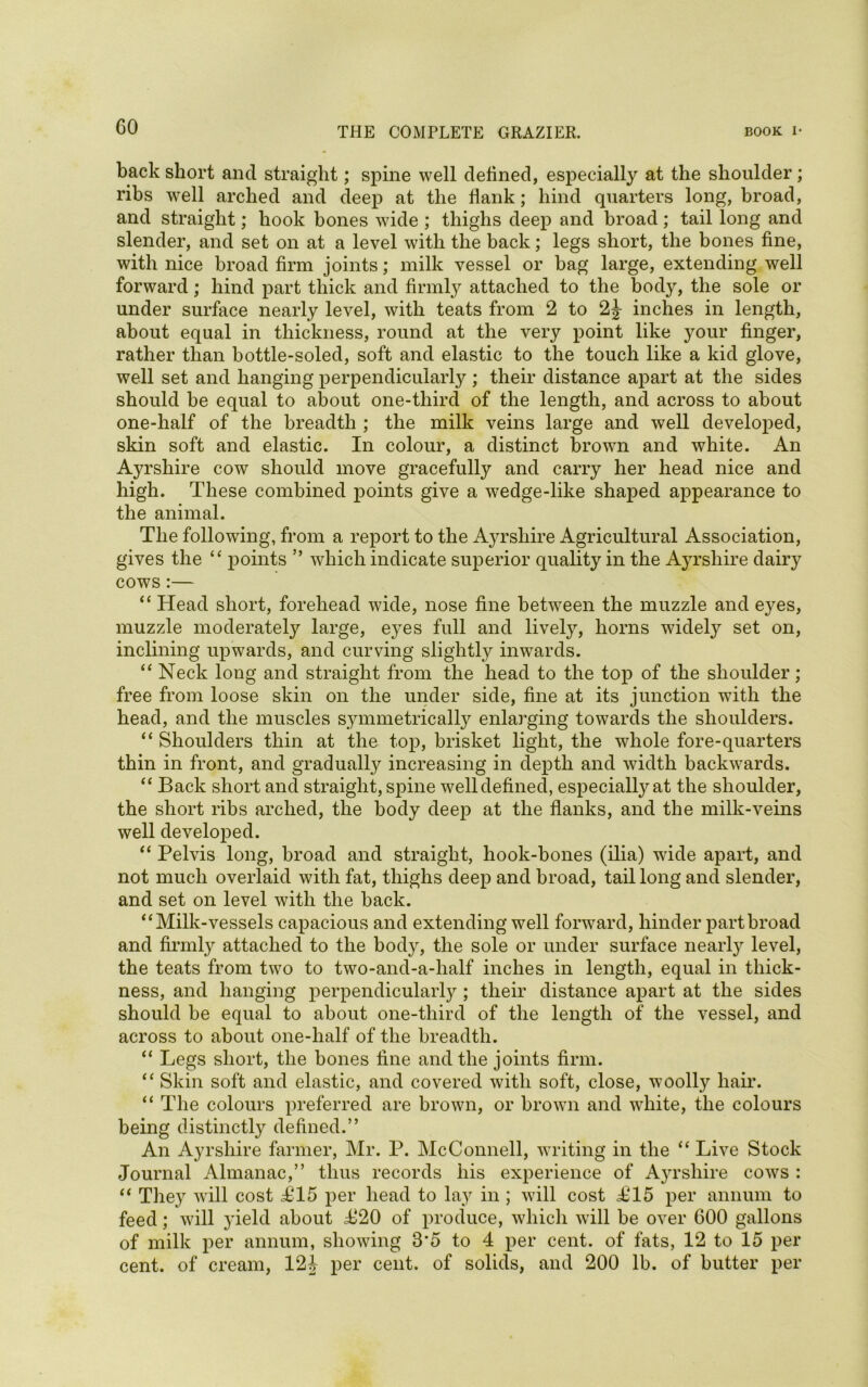 GO back short and straight; spine well defined, especially at the shoulder; ribs well arched and deep at the flank; hind quarters long, broad, and straight; hook bones wide ; thighs deep and broad; tail long and slender, and set on at a level with the back; legs short, the bones fine, with nice broad firm joints; milk vessel or bag large, extending well forward; hind part thick and firmly attached to the body, the sole or under surface nearly level, with teats from 2 to 2J inches in length, about equal in thickness, round at the very point like your finger, rather than bottle-soled, soft and elastic to the touch like a kid glove, well set and hanging perpendicularly ; their distance apart at the sides should be equal to about one-third of the length, and across to about one-half of the breadth ; the milk veins large and well developed, skin soft and elastic. In colour, a distinct brown and white. An Ayrshire cow should move gracefully and carry her head nice and high. These combined points give a wedge-like shaped appearance to the animal. The following, from a report to the Ayrshire Agricultural Association, gives the “ points ” which indicate superior quality in the Ayrshire dairy cows:— “ Head short, forehead wide, nose fine between the muzzle and eyes, muzzle moderately large, eyes full and lively, horns widely set on, inclining upwards, and curving slightly inwards. “ Neck long and straight from the head to the top of the shoulder; free from loose skin on the under side, fine at its junction with the head, and the muscles symmetrically enlarging towards the shoulders. “ Shoulders thin at the top, brisket light, the whole fore-quarters thin in front, and gradually increasing in depth and width backwards. “ Back short and straight, spine well defined, especialtyat the shoulder, the short ribs arched, the body deep at the flanks, and the milk-veins well developed. “ Pelvis long, broad and straight, hook-bones (ilia) wide apart, and not much overlaid with fat, thighs deep and broad, tail long and slender, and set on level with the back. 4‘Milk-vessels capacious and extending well forward, hinder part broad and firmly attached to the body, the sole or under surface nearly level, the teats from two to two-and-a-half inches in length, equal in thick- ness, and hanging perpendicularly ; their distance apart at the sides should be equal to about one-third of the length of the vessel, and across to about one-half of the breadth. “ Legs short, the bones fine and the joints firm. “ Skin soft and elastic, and covered with soft, close, woolly hair. “ The colours preferred are brown, or brown and white, the colours being distinctly defined.” An Ayrshire farmer, Mr. P. McConnell, writing in the “ Live Stock Journal Almanac,” thus records his experience of Ayrshire cows : “ They will cost i>15 per head to lay in ; will cost £15 per annum to feed; will yield about 4^20 of produce, which will be over 600 gallons of milk per annum, showing 3'5 to 4 per cent, of fats, 12 to 15 per cent, of cream, 124 per cent, of solids, and 200 lb. of butter per