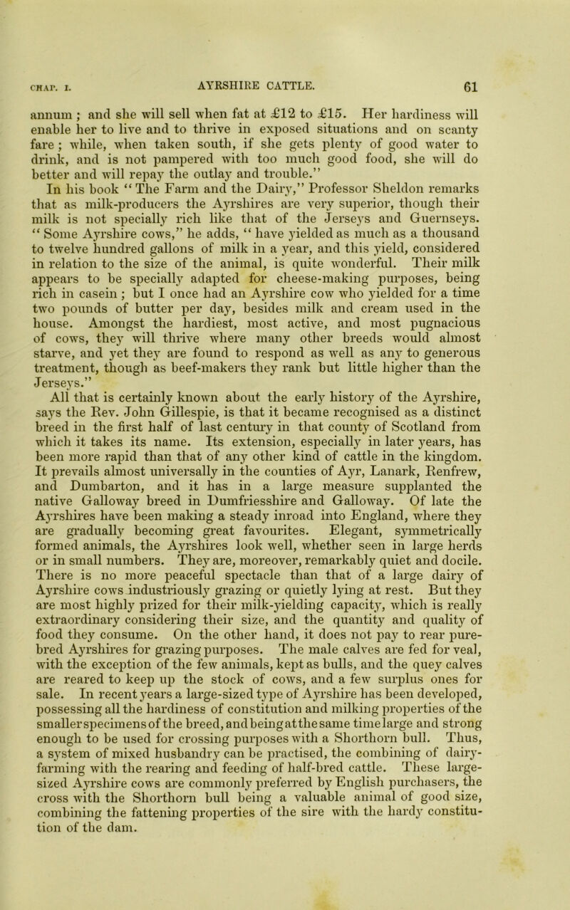 annum ; and she will sell when fat at £12 to .£15. Her hardiness will enable her to live and to thrive in exposed situations and on scanty fare ; while, when taken south, if she gets plenty of good water to drink, and is not pampered with too much good food, she will do better and will repay the outlay and trouble.” In his hook “ The Farm and the Dairy,” Professor Sheldon remarks that as milk-producers the A3U’shires are very superior, though their milk is not specialty rich like that of the Jerse}rs and Guernseys. “ Some Ayrshire cows,” he adds, “ have yielded as much as a thousand to twelve hundred gallons of milk in a year, and this yield, considered in relation to the size of the animal, is quite wonderful. Their milk appears to be specialty adapted for cheese-making purposes, being rich in casein ; but I once had an Ayrshire cow who yielded for a time two pounds of butter per day, besides milk and cream used in the house. Amongst the hardiest, most active, and most pugnacious of cows, they will thrive where many other breeds would almost starve, and yet they are found to respond as well as any to generous treatment, though as beef-makers they rank but little higher than the Jerseys.” All that is certainty known about the early history of the Ayrshire, says the Rev. John Gillespie, is that it became recognised as a distinct breed in the first half of last century in that county of Scotland from which it takes its name. Its extension, especially in later years, has been more rapid than that of any other kind of cattle in the kingdom. It prevails almost universally in the counties of Ayr, Lanark, Renfrew, and Dumbarton, and it has in a large measure supplanted the native Galloway breed in Dumfriesshire and Galloway. Of late the Ayrshires have been making a steady inroad into England, where they are gradually becoming great favourites. Elegant, sjunmetrically formed animals, the Ayrshires look well, whether seen in large herds or in small numbers. They are, moreover, remarkably quiet and docile. There is no more peaceful spectacle than that of a large daily of Ayrshire cows industriously grazing or quietly tying at rest. But they are most highly prized for their milk-yielding capacity, which is realty extraordinary considering their size, and the quantity and quality of food they consume. On the other hand, it does not pa}r to rear pure- bred Ayrshires for grazing purposes. The male calves are fed for veal, with the exception of the few animals, kept as bulls, and the quey calves are reared to keep up the stock of cows, and a few surplus ones for sale. In recent years a large-sized type of Ajwshire has been developed, possessing all the hardiness of constitution and milking properties of the smaller specimens of the breed, and being at the same timelarge and strong enough to be used for crossing purposes with a Shorthorn bull. Thus, a system of mixed husbandry can be practised, the combining of dairy- farming with the rearing and feeding of half-bred cattle. These large- sized Ayrshire cows are commonly preferred by English purchasers, the cross with the Shorthorn bull being a valuable animal of good size, combining the fattening properties of the sire with the hardy constitu- tion of the dam.