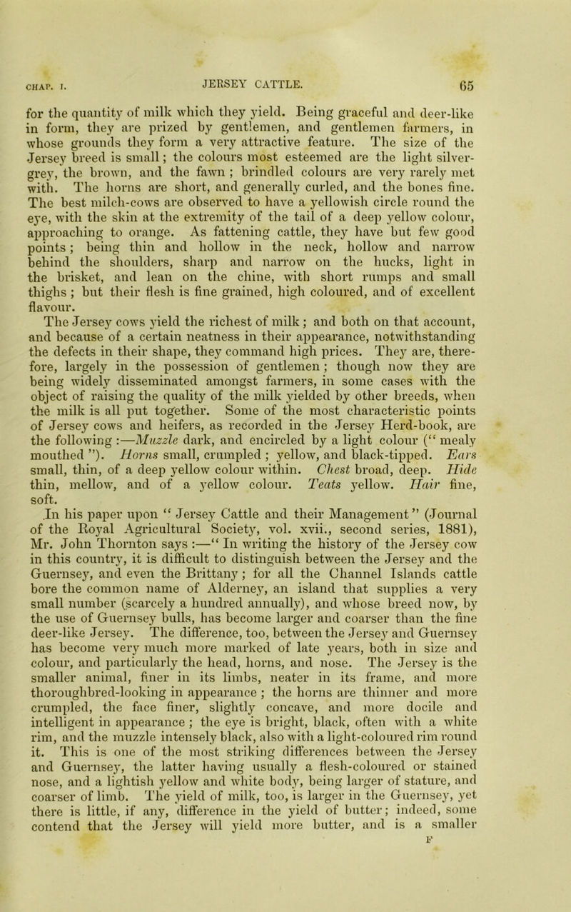 for the quantity of milk which they yield. Being graceful and deer-like in form, they are prized by gentlemen, and gentlemen farmers, in whose grounds they form a very attractive feature. The size of the Jersey breed is small; the colours most esteemed are the light silver- grey, the brown, and the fawn ; brindled colours are very rarely met with. The horns are short, and generally curled, and the bones fine. The best milch-cows are observed to have a yellowish circle round the eye, with the skin at the extremity of the tail of a deep yellow colour, approaching to orange. As fattening cattle, they have but few good points; being thin and hollow in the neck, hollow and narrow behind the shoulders, sharp and narrow on the bucks, light in the brisket, and lean on the chine, with short rumps and small thighs ; but their flesh is fine grained, high coloured, and of excellent flavour. The Jerse}^ cows yield the richest of milk; and both on that account, and because of a certain neatness in their appearance, notwithstanding the defects in their shape, they command high prices. They are, there- fore, largely in the possession of gentlemen ; though now they are being widely disseminated amongst farmers, in some cases with the object of raising the quality of the milk yielded by other breeds, when the milk is all put together. Some of the most characteristic points of Jersey cows and heifers, as recorded in the Jersey Herd-book, are the following :—Muzzle dark, and encircled by a light colour (“ mealy mouthed ”). Horns small, crumpled ; yellow, and black-tipped. Ears small, thin, of a deep yellow colour within. Chest broad, deep. Hide thin, mellow', and of a yellow colour. Teats yellow. Hair fine, soft. In his paper upon “ Jersey Cattle and their Management” (Journal of the Royal Agricultural Society, vol. xvii., second series, 1881), Mr. John Thornton says :—“ In writing the history of the Jersey cow in this country, it is difficult to distinguish between the Jersey and the Guernsey, and even the Brittany ; for all the Channel Islands cattle bore the common name of Alderney, an island that supplies a very small number (scarcely a hundred annually), and whose breed now, by the use of Guernsey bulls, has become larger and coarser than the fine deer-like Jersey. The difference, too, between the Jersey and Guernsey has become very much more marked of late years, both in size and colour, and particularly the head, horns, and nose. The Jersey is the smaller animal, finer in its limbs, neater in its frame, and more thoroughbred-looking in appearance ; the horns are thinner and more crumpled, the face finer, slightly concave, and more docile and intelligent in appearance ; the eye is bright, black, often with a white rim, and the muzzle intensely black, also with a light-coloured rim round it. This is one of the most striking differences between the Jersey and Guernsey, the latter having usually a flesh-coloured or stained nose, and a lightish yellow and white body, being larger of stature, and coarser of limb. The yield of milk, too, is larger in the Guernsey, yet there is little, if any, difference in the yield of butter; indeed, some contend that the Jersey will yield more butter, and is a smaller