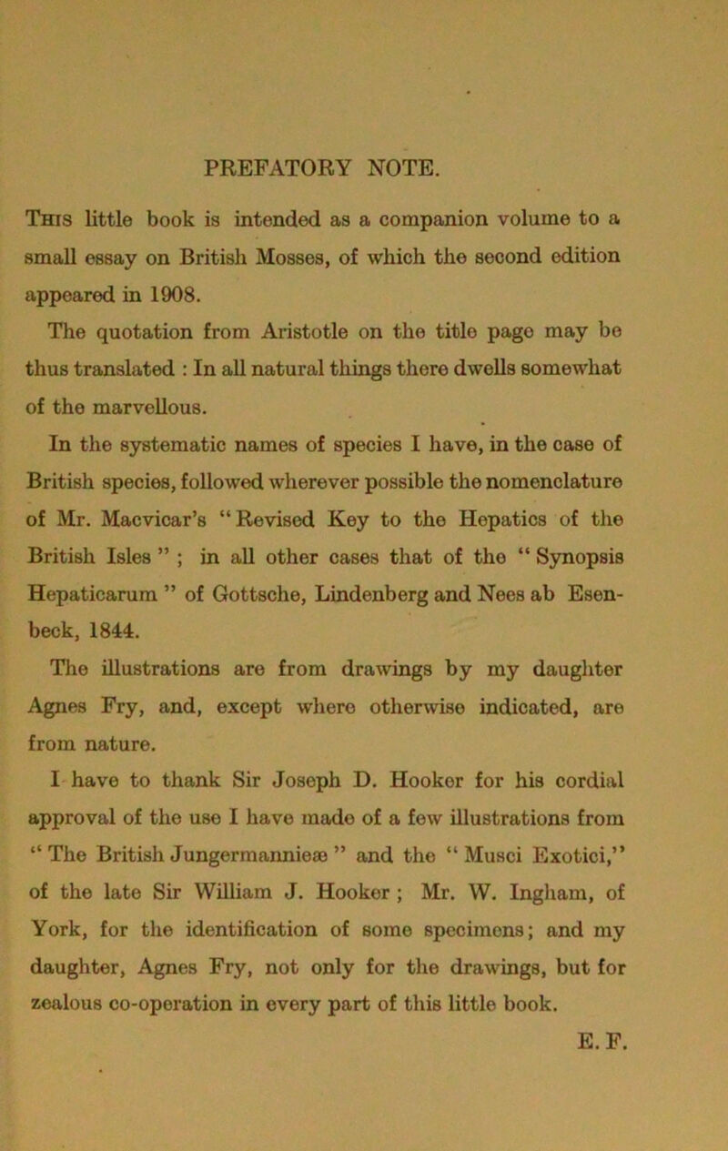 PREFATORY NOTE. This little book is intended as a companion volume to a small essay on British Mosses, of which the second edition appeared in 1908. The quotation from Aristotle on the titlo page may be thus translated : In all natural things there dwells somewhat of the marvellous. In the systematic names of species I have, in the case of British species, followed wherever possible the nomenclature of Mr. Macvicar’s “Revised Key to the Hopatics of the British Isles ” ; in all other cases that of the “ Synopsis Hepaticarum ” of Gottsche, Lindenberg and Nees ab Esen- beck, 1844. The illustrations are from drawings by my daughter Agnes Fry, and, except where otherwise indicated, are from nature. I have to thank Sir Joseph D. Hooker for his cordial approval of the use I have mado of a few illustrations from “The British Jungermannieae ” and the “ Musci Exotici,” of the late Sir William J. Hooker ; Mr. W. Ingham, of York, for the identification of some specimens; and my daughter, Agnes Fry, not only for the drawings, but for zealous co-operation in every part of this little book. E.F.