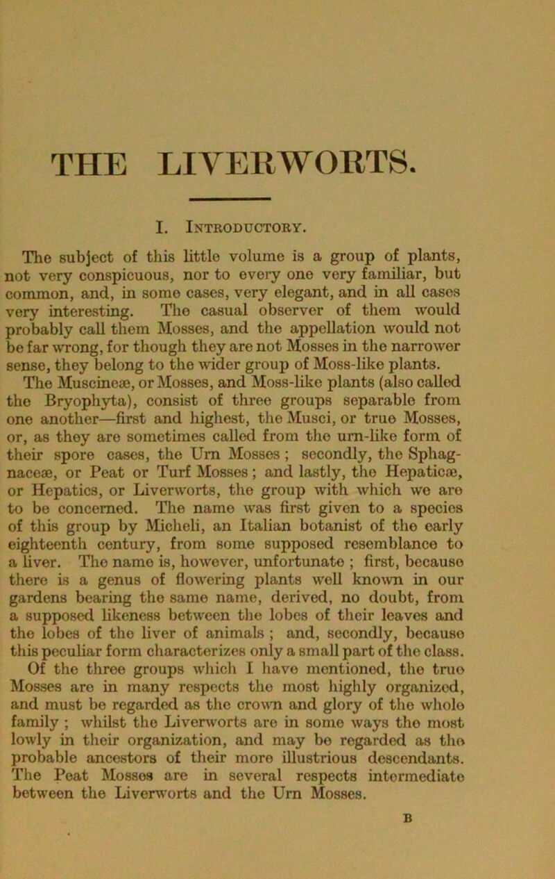 THE LIVERWORTS I. Introductory. The subject of this little volume is a group of plants, not very conspicuous, nor to every one very familiar, but common, and, in some cases, very elegant, and in all cases very interesting. The casual observer of them would probably call them Mosses, and the appellation would not be far wrong, for though they are not Mosses in the narrower sense, they belong to the wider group of Moss-like plants. The Muscinoae, or Mosses, and Moss-like plants (also called the Bryophyta), consist of three groups separable from one another—first and highest, the Musci, or true Mosses, or, as they are sometimes called from the um-likc form of their spore cases, the Urn Mosses ; secondly, the Sphag- nacese, or Peat or Turf Mosses; and lastly, tho Hepatic®, or Hepatics, or Liverworts, the group with which we aro to be concerned. The name was first given to a species of this group by Micheli, an Italian botanist of the early eighteenth century, from some supposed resemblance to a liver. The name is, however, unfortunate ; first, because there is a genus of flowering plants well known in our gardens bearing the same name, derived, no doubt, from a supposed likeness between the lobes of their leaves and tho lobes of the liver of animals ; and, secondly, becauso this peculiar form characterizes only a small part of the class. Of the three groups which I have mentioned, the true Mosses aro in many respects tho most highly organized, and must be regarded as the crown and glory of tho whole family ; whilst tho Liverworts aro in some ways tho most lowly in their organization, and may bo regarded as the probable ancestors of their more illustrious descendants. The Peat Mosses are in several respects intermediate between the Liverworts and the Urn Mosses. B