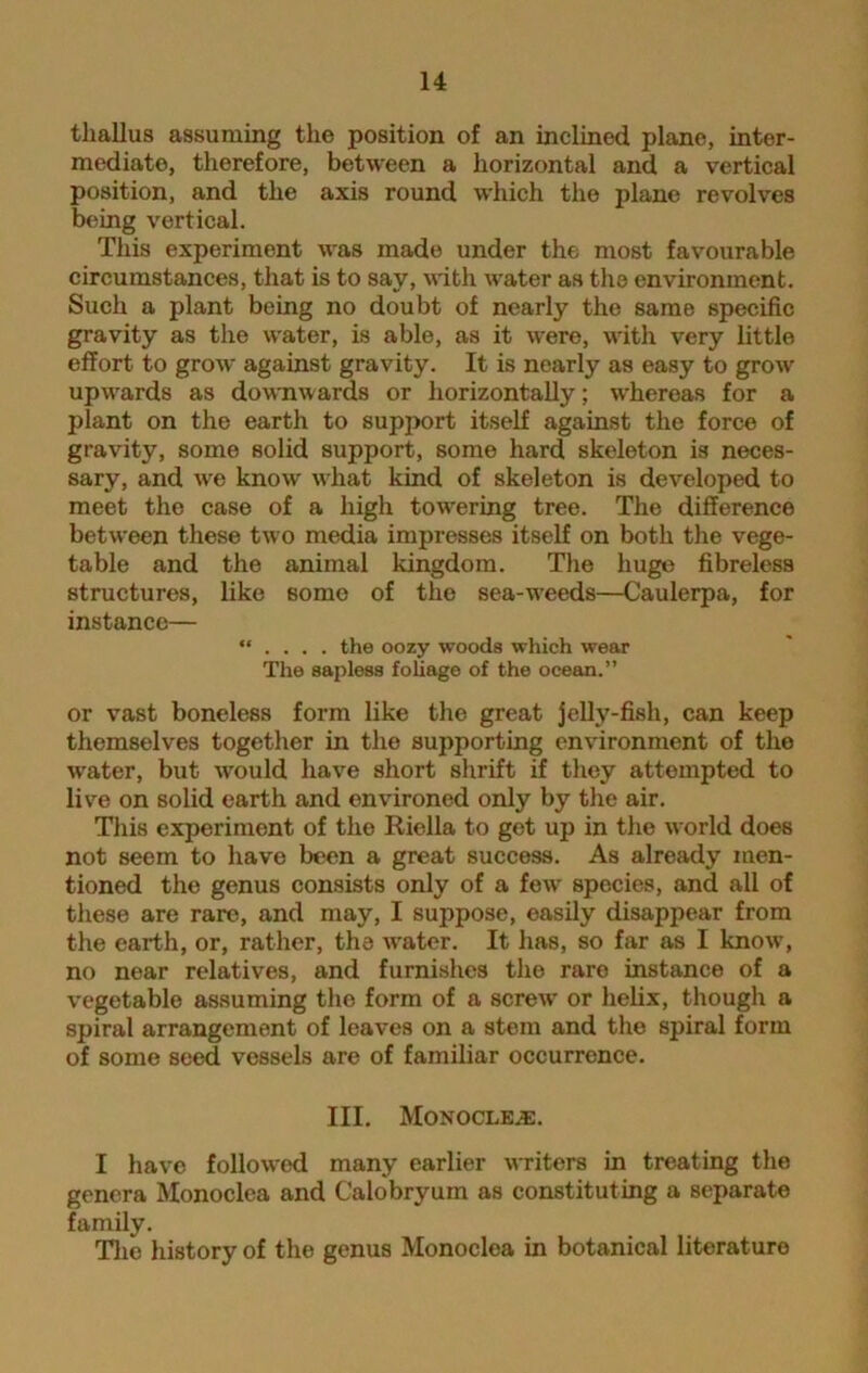 thallus assuming the position of an inclined plane, inter- mediate, therefore, between a horizontal and a vertical position, and the axis round which the plane revolves being vertical. This experiment was made under the most favourable circumstances, that is to say, with water as the environment. Such a plant being no doubt of nearly the same specific gravity as the water, is able, as it were, with very little effort to grow against gravity. It is nearly as easy to grow upwards as downwards or horizontally; whereas for a plant on the earth to support itself against the force of gravity, some solid support, some hard skeleton is neces- sary, and we know what kind of skeleton is developed to meet the case of a high towering tree. The difference between these two media impresses itself on both the vege- table and the animal kingdom. The huge fibreless structures, like some of the sea-wTeeds—Caulerpa, for instance— “ . . . . the oozy woods which wear The sapless foliage of the ocean.” or vast boneless form like the great jelly-fish, can keep themselves together in the supporting environment of the water, but would have short shrift if they attempted to live on solid earth and environed only by the air. This experiment of the Riella to get up in the world does not seem to have been a great success. As already men- tioned the genus consists only of a few species, and all of these are rare, and may, I suppose, easily disappear from the earth, or, rather, the w'ater. It has, so far as I know, no near relatives, and furnishes the rare instance of a vegetable assuming the form of a screw or helix, though a spiral arrangement of leaves on a stem and the spiral form of some seed vessels are of familiar occurrence. III. Monocles. I have followed many earlier writers in treating the genera Monoclea and Calobryum as constituting a separate family. The history of the genus Monocloa in botanical literature
