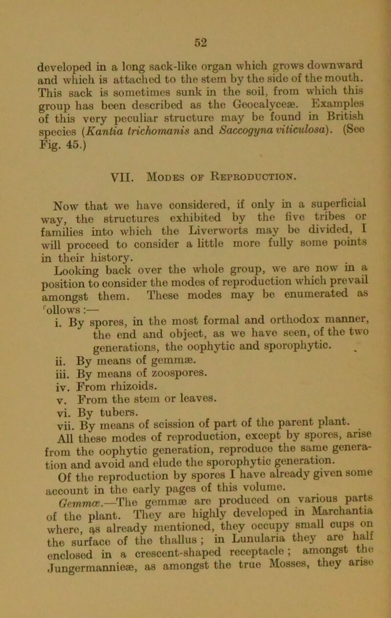 developed in a long sack-like organ which grows downward and which is attached to the stem by the side of the mouth. This sack is sometimes sunk in the soil, from which this group has been described as the Geocalyceae. Examples of this very peculiar structure may be found in British species (Kanlia trichomanis and Saccogyna viticulosa). (See Fig. 45.) VII. Modes of Reproduction. Now that we have considered, if only in a superficial way, the structures exhibited by the five tribes or families into which the Liverworts may be divided, I will proceed to consider a little more fully some points in their history. Looking back over the whole group, we are now in a position to consider the modes of reproduction which prevail amongst them. These modes may be enumerated as ' ollowrs:— i. By spores, in the most formal and orthodox manner, the end and object, as we have seen, of the two generations, the oophytic and sporophytic. ii. By means of gemmae. iii. By means of zoospores. iv. From rhizoids. v. From the stem or leaves. vi. By tubers. vfi. By means of scission of part of the parent plant. All these modes of reproduction, except by spores, arise from the oophytic generation, reproduce the same genera- tion and avoid and elude the sporophytic generation. Of the reproduction by spores I have already given some account in the early pages of this volume. Gemma1,.—The gemmae arc produced on various parts of the plant. They are highly developed in Marchantia where, 4s already mentioned, they occupy small cups on the surface of the thallus ; in Lunulana they are half enclosed in a crescent-shaped receptacle ; amongst the Jungermannieae, as amongst the true Mosses, they arise