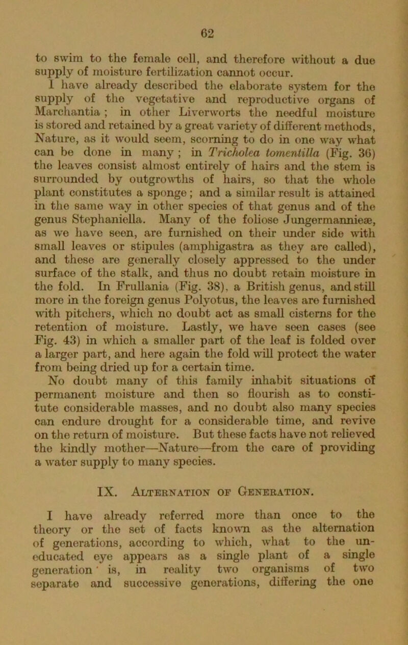to swim to the female cell, and therefore without a due supply of moisture fertilization cannot occur. 1 have already described the elaborate system for the supply of the vegetative and reproductive organs of Marchantia ; in other Liverworts the needful moisture is stored and retained by a great variety of different methods, Nature, as it would seem, scorning to do in one way what can be done in many ; in Tricholea tomentilla (Fig. 36) the leaves consist almost entirely of hairs and the stem is surrounded by outgrowths of hairs, so that the whole plant constitutes a sponge; and a similar result is attained in the same way in other species of that genus and of the genus Stephaniella. Many of the foliose Jungermanniese, as we have seen, are furnished on their under side with small leaves or stipules (amphigastra as they are called), and these are generally closely appressed to the under surface of the stalk, and thus no doubt retain moisture in the fold. In Frullania (Fig. 38), a British genus, and still more in the foreign genus Polyotus, the leaves are furnished with pitchers, which no doubt act as small cisterns for the retention of moisture. Lastly, we have seen cases (see Fig. 43) in which a smaller part of the leaf is folded over a larger part, and here again the fold will protect the water from being dried up for a certain time. No doubt many of this family inhabit situations of permanent moisture and then so flourish as to consti- tute considerable masses, and no doubt also many species can endure drought for a considerable time, and revive on the return of moisture. But these facts have not relieved the kindly mother—Nature—from the care of providing a water supply to many species. IX. Alternation of Generation. I have already referred more than once to the theory or the set of facts known as the alternation of generations, according to which, what to the un- educated eye appears as a single plant of a single generation' is, in reality two organisms of two separate and successive generations, differing the one