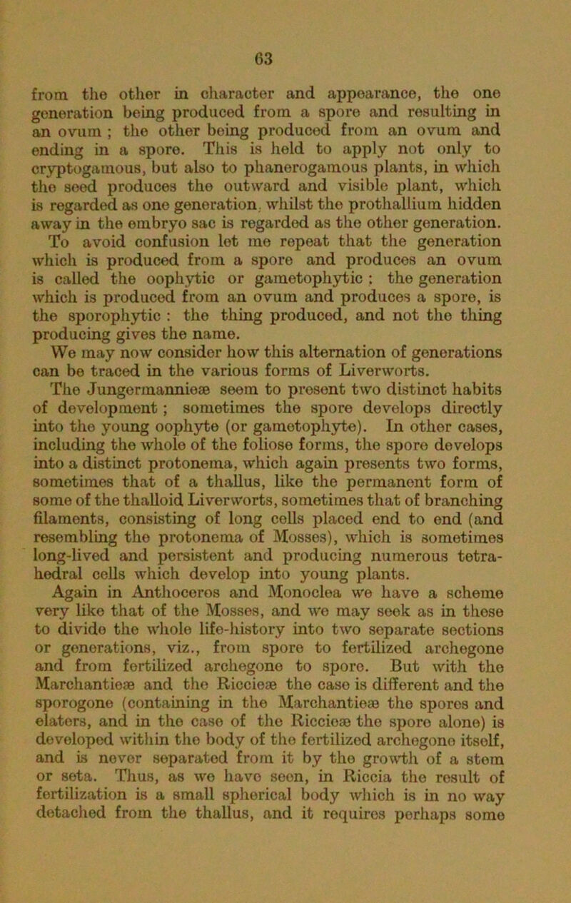 from the other in character and appearance, the one generation being produced from a spore and resulting in an ovum ; the other being produced from an ovum and ending in a spore. This is held to apply not only to cryptogamous, but also to phanerogamous plants, in which the seed produces the outward and visible plant, which is regarded as one generation, whilst the prothallium hidden away in the embryo sac is regarded as the other generation. To avoid confusion let me repeat that the generation which is produced from a spore and produces an ovum is called the oopliytic or gametophytic : the generation which is produced from an ovum and produces a spore, is the sporophytic : the thing produced, and not the thing producing gives the name. We may now consider how this alternation of generations can be traced in the various forms of Liverworts. The Jungermannieae seem to present two distinct habits of development; sometimes the spore develops directly into the young oophyte (or gamotophyte). In other cases, including the whole of the foliose forms, the spore develops into a distinct protoneina, which again presents two forms, sometimes that of a thallus, like the permanent form of some of the thalloid Liverworts, sometimes that of branching filaments, consisting of long colls placed end to end (and resembling the protonema of Mosses), which is sometimes long-lived and persistent and producing numerous tetra- hedral colls which develop into young plants. Again in Anthocoros and Monoclea we have a scheme very like that of the Mosses, and we may seek as in these to divide the whole life-history into two separate sections or generations, viz., from spore to fertilized archegone and from fertilized archegone to spore. But with the Marchantieae and the Riccieae the case is different and the sporogone (containing in the Marchantieae the spores and elaters, and in the case of the Riccioae the sporo alone) is developed within the body of the fertilized archegone itself, and is never separated from it by the growth of a stem or seta. Thus, as wo have seen, in Riccia the result of fertilization is a small sphorical body which is in no way detached from the thallus, and it requires perhaps somo