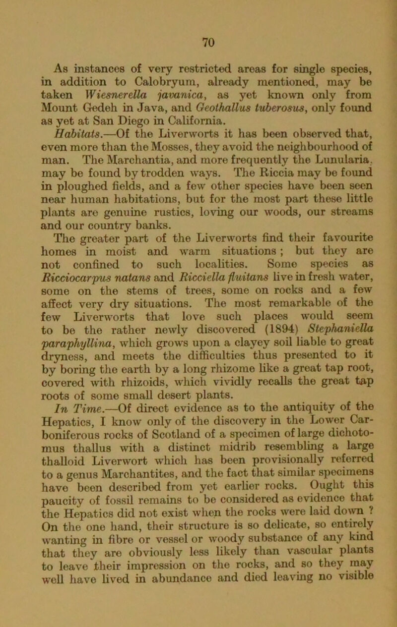 As instances of very restricted areas for single species, in addition to Calobryum, already mentioned, may be taken Wiesnerella javanica, as yet known only from Mount Gedeh in Java, and Geolhallus tuberosus, only found as yet at San Diego in California. Habitats.—Of the Liverworts it has been observed that, even more than the Mosses, they avoid the neighbourhood of man. The Marchantia, and more frequently the Lunularia. may be found by trodden ways. The Riccia may be found in ploughed fields, and a few other species have been seen near human habitations, but for the most part these little plants are genuine rustics, loving our woods, our streams and our country banks. The greater part of the Liverworts find their favourite homes in moist and warm situations ; but they are not confined to such localities. Somo species as Ricciocarpus natans and Ricciella fluitans live in fresh water, some on the stems of trees, some on rocks and a few affect very dry situations. The most remarkable of the few Liverworts that love such places would seem to be the rather newly discovered (1894) Stephaniella paraphyllina, which grows upon a clayey soil liable to great dryness, and meets the difficulties thus presented to it by boring the earth by a long rhizome like a great tap root, covered with rhizoids, which vividly recalls the great tap roots of some small desert plants. In Time.—Of direct evidence as to the antiquity of the Hepatics, I know only of the discovery in the Lower Car- boniferous rocks of Scotland of a specimen of large dichoto- mus thallus with a distinct midrib resembling a large thalloid Liverwort which has been provisionally referred to a genus Marchantites, and the fact that similar specimens have been described from yet earlier rocks. Ought this paucity of fossil remains to be considered as evidence that the Hepatics did not exist when the rocks were laid down ? On the one hand, their structure is so delicate, so entirely wanting in fibre or vessel or woody substance of any kind that they are obviously less likely than vascular plants to leave their impression on the rocks, and so they may well have lived in abundance and died leaving no visible