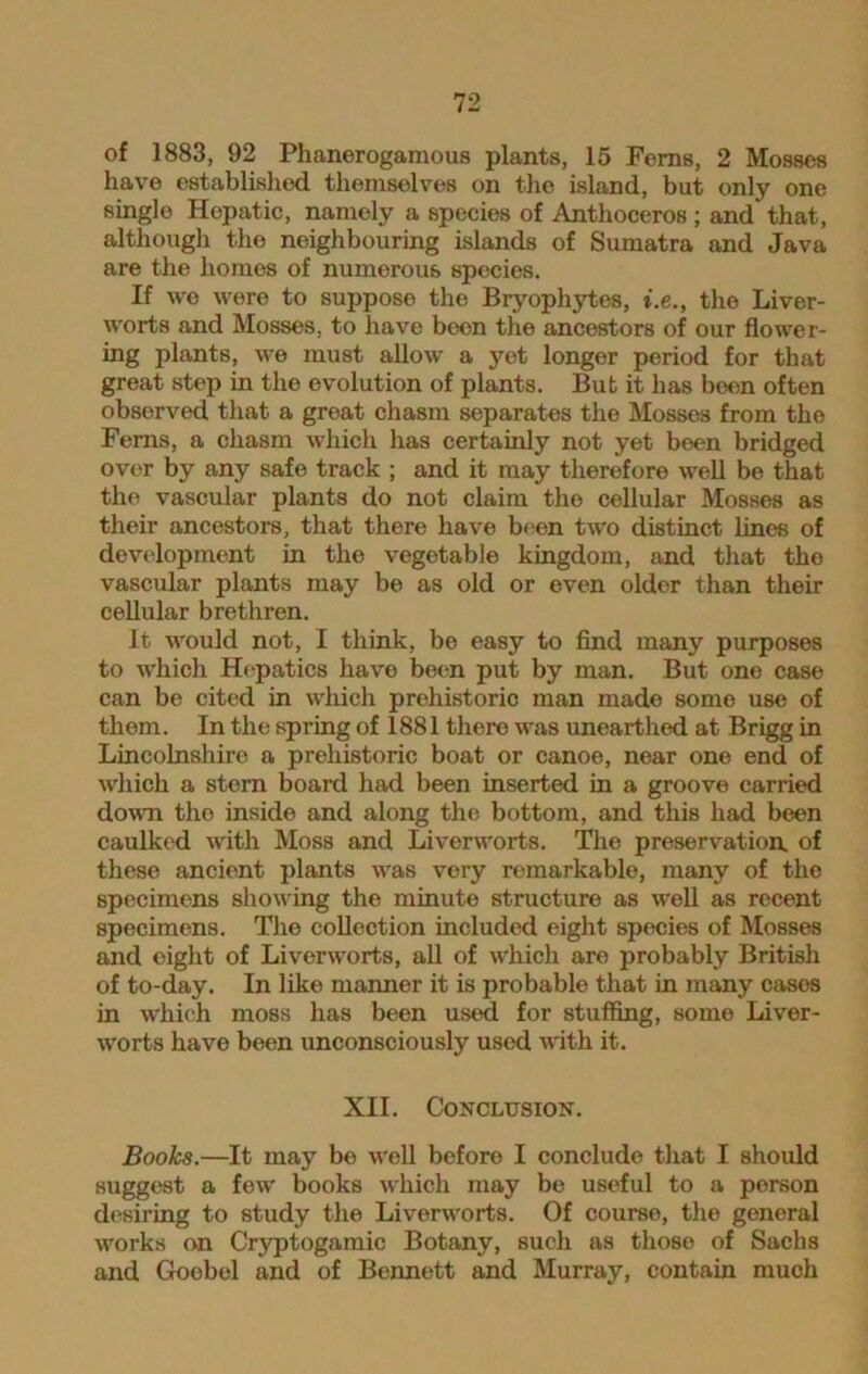 of 1883, 92 Phanerogamous plants, 15 Ferns, 2 Mosses have established themselves on the island, but only one single Hopatic, namely a species of Antlioceros ; and that, although the neighbouring islands of Sumatra and Java are the homes of numerous species. If wo were to suppose the Bryophytes, i.e., the Liver- worts and Mosses, to have been the ancestors of our flower- ing plants, we must allow a yet longer period for that great step in the evolution of plants. But it has been often observed that a great chasm separates the Mosses from the Ferns, a chasm which has certainly not yet been bridged over by any safe track ; and it may therefore well be that the vascular plants do not claim the cellular Mosses as their ancestors, that there have been two distinct lines of development in the vegetable kingdom, and that the vascular plants may be as old or even older than their cellular brethren. It would not, I think, be easy to find many purposes to which Hepatics have been put by man. But one case can be cited in which prehistoric man made some use of them. In the spring of 1881 there was unearthed at Brigg in Lincolnshire a prehistoric boat or canoe, near one end of which a stern board had been inserted in a groove carried down the inside and along the bottom, and this had been caulked with Moss and Liverworts. The preservation, of these ancient plants was very remarkable, many of the specimens showing the minute structure as well as recent specimens. The collection included eight species of Mosses and eight of Liverworts, all of which are probably British of to-day. In like manner it is probable that in many cases in which moss has been used for stuffing, some Liver- worts have been unconsciously used with it. XII. Conclusion. Books.—It may be well before I conclude that I should suggest a few books which may be useful to a person desiring to study the Liverworts. Of course, the general works on Cryptogamic Botany, such as those of Sachs and Goobel and of Bennett and Murray, contain much