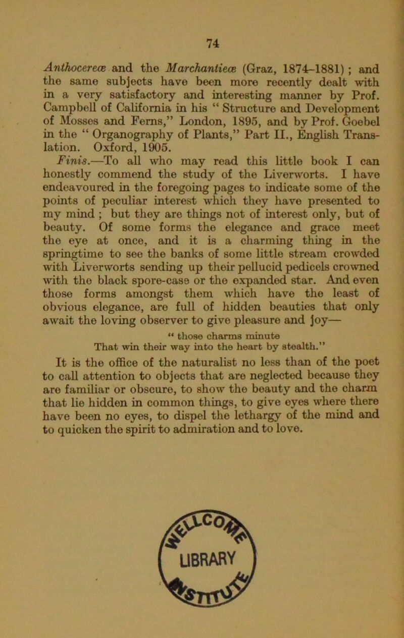 Anthocerece and the Marchantiece (Graz, 1874-1881) ; and the same subjects have been more recently dealt with in a very satisfactory and interesting manner by Prof. Campbell of California in his “ Structure and Development of Mosses and Ferns,” London, 1895, and by Prof. Goebel in the “ Organography of Plants,” Part II., English Trans- lation. Oxford, 1905. Finis.—To all who may read this little book I can honestly commend the study of the Liverworts. I have endeavoured in the foregoing pages to indicate some of the points of peculiar interest which they have presented to my mind ; but they are things not of interest only, but of beauty. Of some forms the elegance and grace meet the eye at once, and it is a charming thing in the springtime to see the banks of some little stream crow'ded with Liverworts sending up their pellucid pedicels crowned with the black spore-case or the expanded star. And even those forms amongst them which have the least of obvious elegance, are full of hidden beauties that only await the loving observer to give pleasure and Joy— “ those charms minute That win their way into the heart by stealth.” It is the office of the naturalist no less than of the poet to call attention to objects that are neglected because they are familiar or obscure, to showr the beauty and the charm that lie hidden in common things, to give eyes where there have been no eyes, to dispel the lethargy of the mind and to quicken the spirit to admiration and to love.