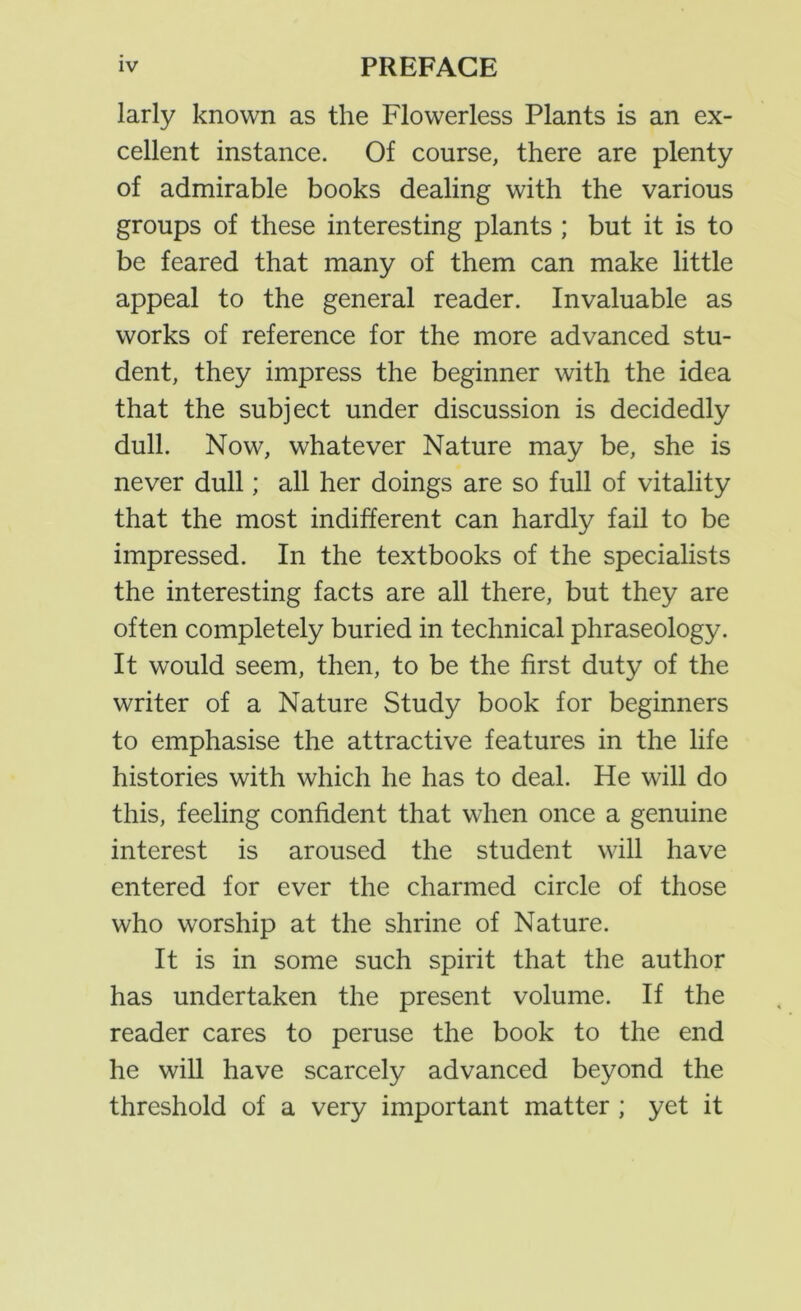 larly known as the Flowerless Plants is an ex- cellent instance. Of course, there are plenty of admirable books dealing with the various groups of these interesting plants ; but it is to be feared that many of them can make little appeal to the general reader. Invaluable as works of reference for the more advanced stu- dent, they impress the beginner with the idea that the subject under discussion is decidedly dull. Now, whatever Nature may be, she is never dull; all her doings are so full of vitality that the most indifferent can hardly fail to be impressed. In the textbooks of the specialists the interesting facts are all there, but they are often completely buried in technical phraseology. It would seem, then, to be the first duty of the writer of a Nature Study book for beginners to emphasise the attractive features in the life histories with which he has to deal. He will do this, feeling confident that when once a genuine interest is aroused the student will have entered for ever the charmed circle of those who worship at the shrine of Nature. It is in some such spirit that the author has undertaken the present volume. If the reader cares to peruse the book to the end he will have scarcely advanced beyond the threshold of a very important matter ; yet it