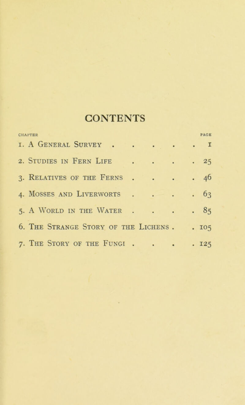 CONTENTS CHAPTER PAGE 1. A General Survey i 2. Studies in Fern Life . . . .25 3. Relatives of the Ferns . . . .46 4. Mosses and Liverworts . . . -63 5. A World in the Water . . . *85 6. The Strange Story of the Lichens . . 105