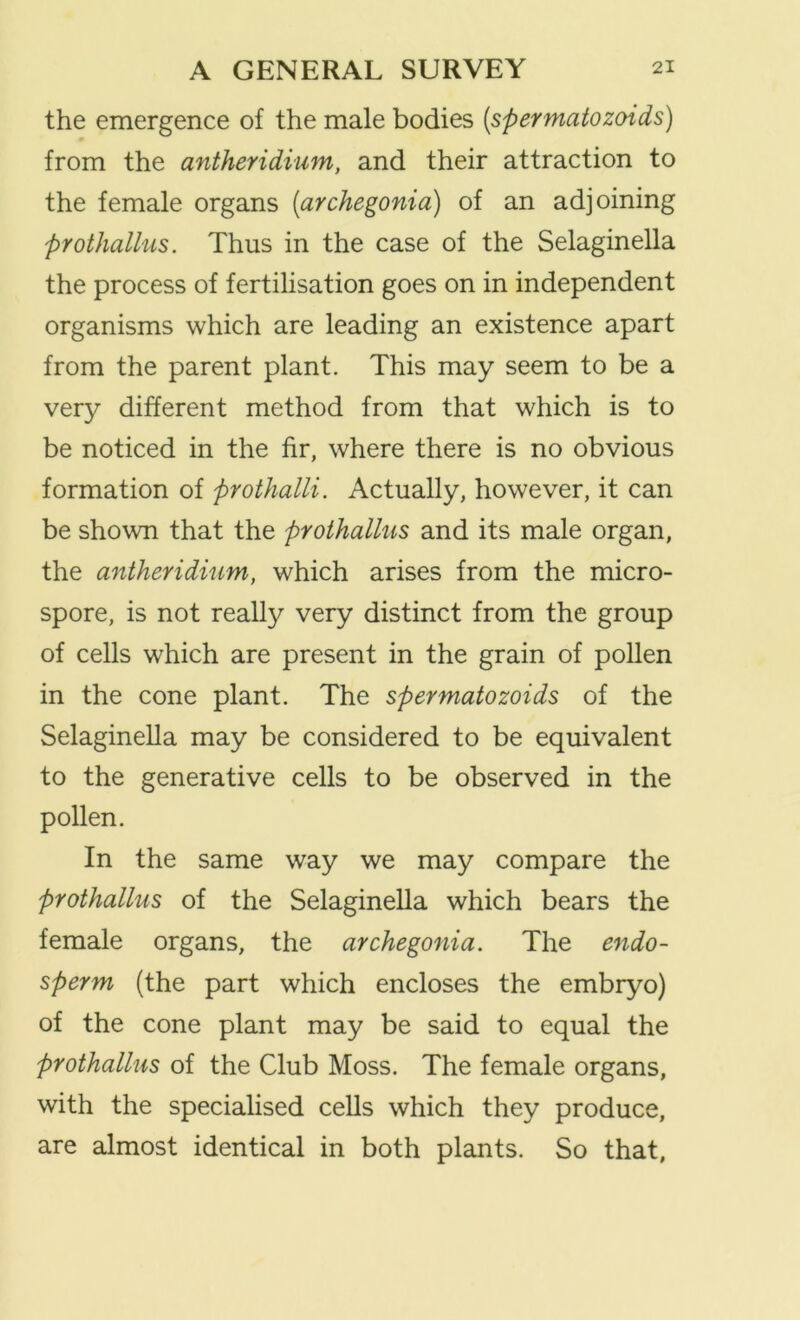 the emergence of the male bodies [spermatozoids) from the antheridium, and their attraction to the female organs [archegonia) of an adjoining pYothallus. Thus in the case of the Selaginella the process of fertilisation goes on in independent organisms which are leading an existence apart from the parent plant. This may seem to be a very different method from that which is to be noticed in the fir, where there is no obvious formation of prothalli. Actually, however, it can be shown that the prothallus and its male organ, the antheridium, which arises from the micro- spore, is not really very distinct from the group of cells which are present in the grain of pollen in the cone plant. The spermatozoids of the Selaginella may be considered to be equivalent to the generative cells to be observed in the pollen. In the same way we may compare the prothallus of the Selaginella which bears the female organs, the archegonia. The endo- sperm (the part which encloses the embryo) of the cone plant may be said to equal the prothallus of the Club Moss. The female organs, with the specialised cells which they produce, are almost identical in both plants. So that,