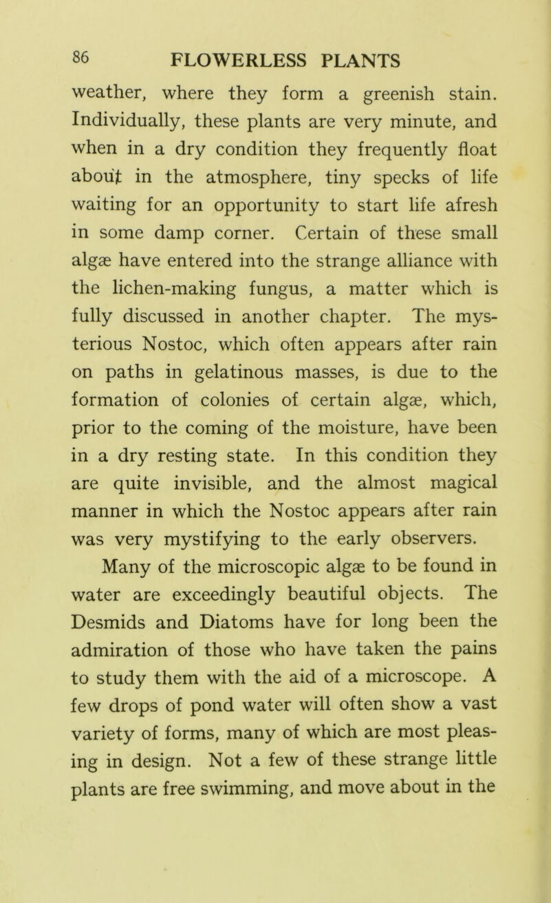 weather, where they form a greenish stain. Individually, these plants are very minute, and when in a dry condition they frequently float about in the atmosphere, tiny specks of life waiting for an opportunity to start life afresh in some damp corner. Certain of these small algae have entered into the strange alliance with the lichen-making fungus, a matter which is fully discussed in another chapter. The mys- terious Nostoc, which often appears after rain on paths in gelatinous masses, is due to the formation of colonies of certain algae, which, prior to the coming of the moisture, have been in a dry resting state. In this condition they are quite invisible, and the almost magical manner in which the Nostoc appears after rain was very mystifying to the early observers. Many of the microscopic algae to be found in water are exceedingly beautiful objects. The Desmids and Diatoms have for long been the admiration of those who have taken the pains to study them with the aid of a microscope. A few drops of pond water will often show a vast variety of forms, many of which are most pleas- ing in design. Not a few of these strange little plants are free swimming, and move about in the