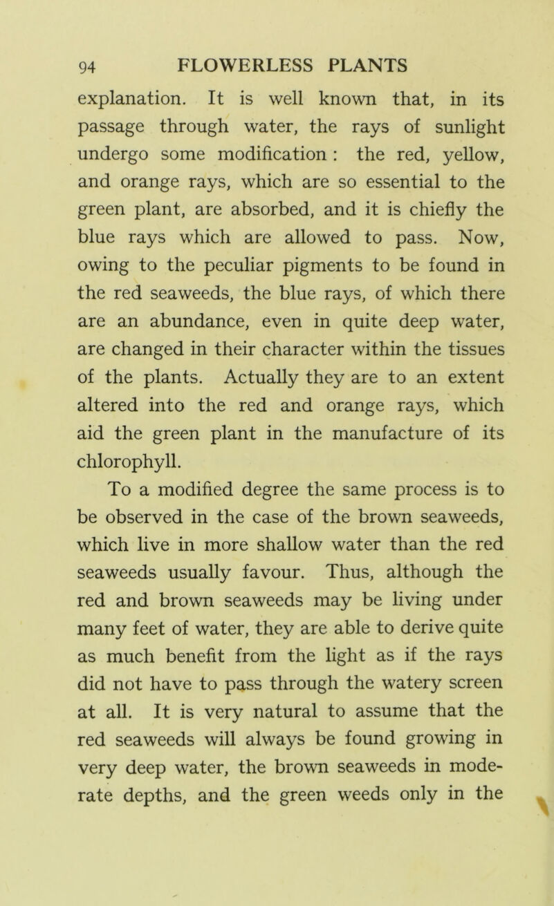 explanation. It is well known that, in its passage through water, the rays of sunlight undergo some modification : the red, yellow, and orange rays, which are so essential to the green plant, are absorbed, and it is chiefly the blue rays which are allowed to pass. Now, owing to the peculiar pigments to be found in the red seaweeds, the blue rays, of which there are an abundance, even in quite deep water, are changed in their character within the tissues of the plants. Actually they are to an extent altered into the red and orange rays, which aid the green plant in the manufacture of its chlorophyll. To a modified degree the same process is to be observed in the case of the brown seaweeds, which live in more shallow water than the red seaweeds usually favour. Thus, although the red and brown seaweeds may be living under many feet of water, they are able to derive quite as much benefit from the light as if the rays did not have to pass through the watery screen at all. It is very natural to assume that the red seaweeds will always be found growing in very deep water, the brown seaweeds in mode- rate depths, and the green weeds only in the