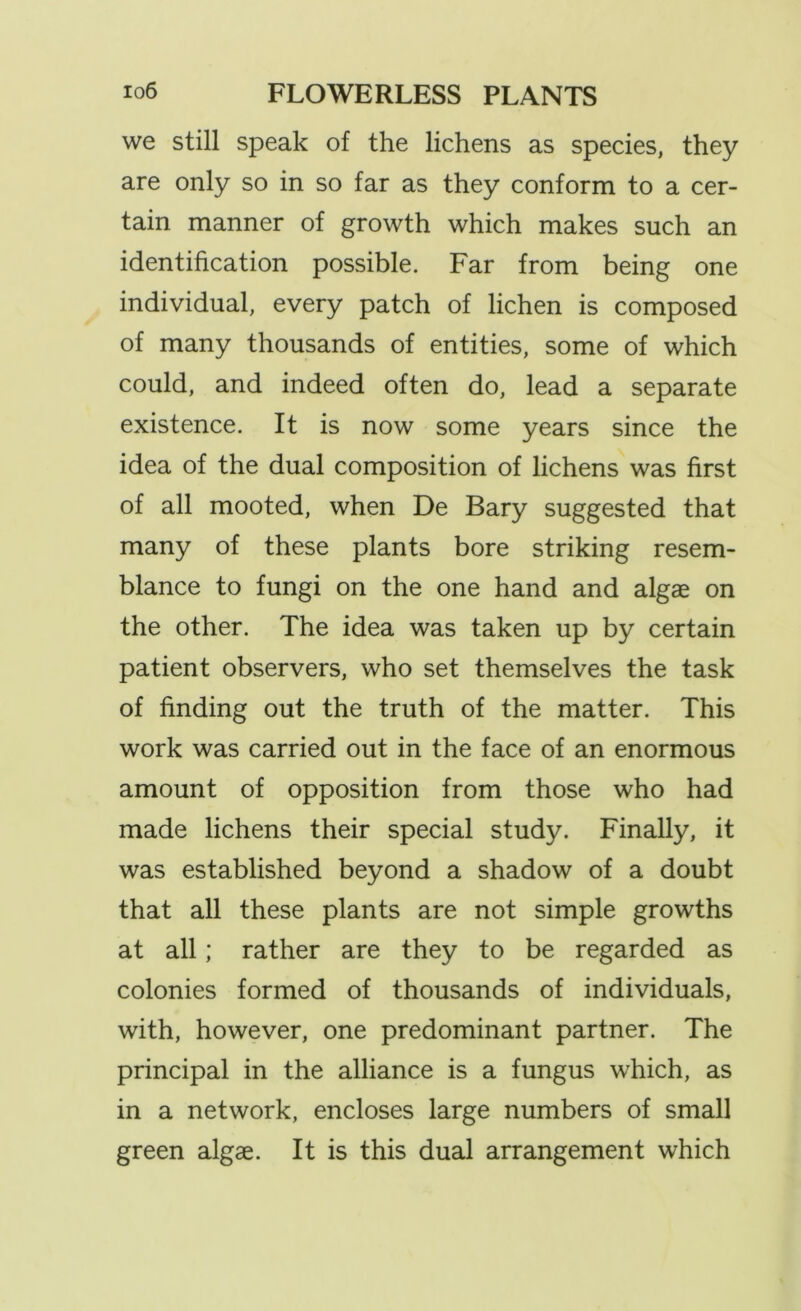 we still speak of the lichens as species, they are only so in so far as they conform to a cer- tain manner of growth which makes such an identification possible. Far from being one individual, every patch of lichen is composed of many thousands of entities, some of which could, and indeed often do, lead a separate existence. It is now some years since the idea of the dual composition of lichens was first of all mooted, when De Bary suggested that many of these plants bore striking resem- blance to fungi on the one hand and algae on the other. The idea was taken up by certain patient observers, who set themselves the task of finding out the truth of the matter. This work was carried out in the face of an enormous amount of opposition from those who had made lichens their special study. Finally, it was established beyond a shadow of a doubt that all these plants are not simple growths at all; rather are they to be regarded as colonies formed of thousands of individuals, with, however, one predominant partner. The principal in the alliance is a fungus which, as in a network, encloses large numbers of small green algae. It is this dual arrangement which