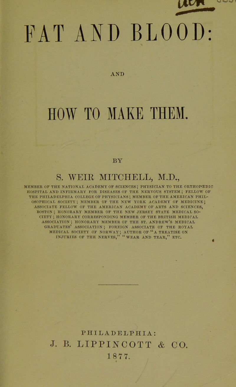 FAT AND BLOOD: AND HOW TO MAKE THEM. BY S. WEIR MITCHELL, M.D., MEMBER OF THE NATIONAL ACADEMY OF SCIENCES; PHYSICIAN TO THE ORTHOPIEDIC HOSPITAL AND INFIRMARY FOR DISEASES OF THE NERVOUS SYSTEM; FELLOW OF THE PHILADELPHIA COLLEGE OF PHYSICIANS; MEMBER OF THE AMERICAN PHIL- OSOPHICAL SOCIETY; MEMBER OF THE NEW YORK ACADEMY OF MEDICINE; ASSOCIATE FELLOW OF THE AMERICAN ACADEMY OF ARTS AND SCIENCES, BOSTON; HONORARY MEMBER OF THE NEW JERSEY STATE MEDICAL SO- CIETY; HONORARY CORRESPONDING MEMBER OF THE BRITISH MEDICAL ASSOCIATION ; HONORARY MEMBER OF THE ST. ANDREW’S MEDICAL GRADUATES’ ASSOCIATION; FOREIGN ASSOCIATE OF THE ROYAL MEDICAL SOCIETY OF NORWAY; AUTHOR OF “A TREATISE ON INJURIES OF THE NERVES,” “WEAR AND TEAR,” ETC. d. PHILADELPHIA: J. J3. LIPPINCOTT & CO.