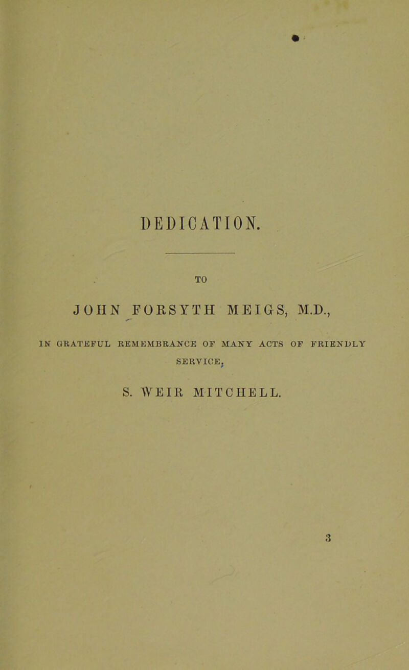 DEDICATION. TO JOHN FORSYTH MEIGS, M.D., IN GRATEFUL REMEMBRANCE OF MANY ACTS OF FRIENDLY SERVICE. S. WEIll MITCHELL.