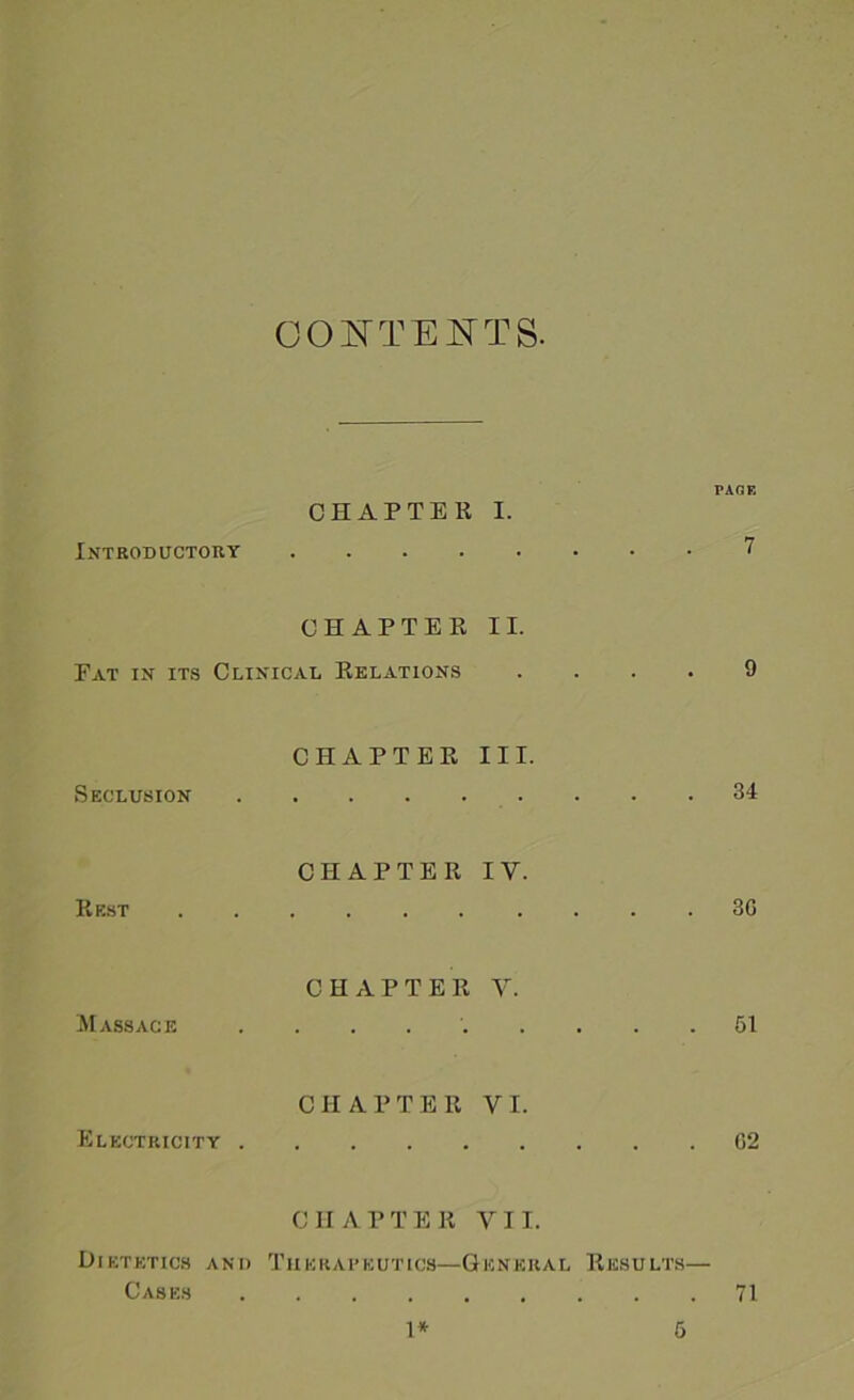 CONTENTS. PAGE CHAPTER I. Introductory 7 CHAPTER II. Eat in its Clinical Relations .... 9 CHAPTER III. Seclusion . . .34 CHAPTER IV. Rest 3G CHAPTER V. Massage ......... 51 CHAPTER VI. Electricity G2 CHAPTER VII. Dietetics and Therapeutics—General Results— Cases 71