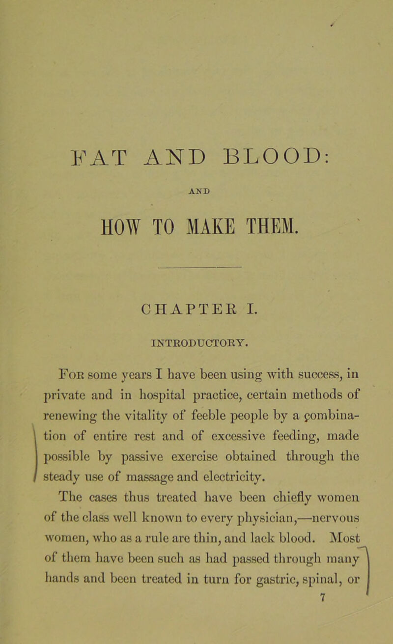 AND HOW TO MAKE THEM. CHAPTER I. INTRODUCTORY. For some years I have been using with success, in private and in hospital practice, certain methods of renewing the vitality of feeble people by a fombina- tion of entire rest and of excessive feeding, made possible by passive exercise obtained through the steady use of massage and electricity. The cases thus ti’cated have been chiefly women of the class well known to every physician,—nervous women, who as a rule are thin, and lack blood. Most of them have been such as had passed through many hands and been treated in turn for gastric, spinal, or