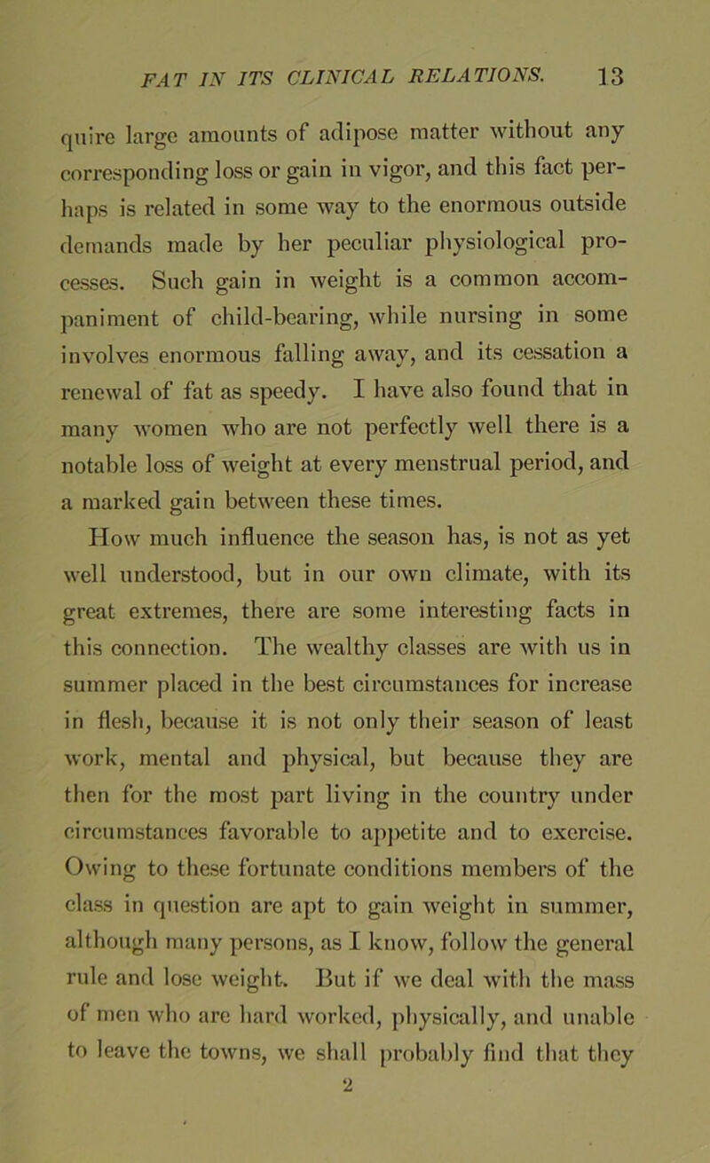 quire large amounts of adipose matter without any corresponding loss or gain in vigor, and this fact per- haps is related in some way to the enormous outside demands made by her peculiar physiological pro- cesses. Such gain in weight is a common accom- paniment of child-bearing, while nursing in some involves enormous falling away, and its cessation a renewal of fat as speedy. I have also found that in many women who are not perfectly well there is a notable loss of weight at every menstrual period, and a marked gain between these times. How much influence the season has, is not as yet well understood, but in our own climate, with its great extremes, there are some interesting facts in this connection. The wealthy classes are with us in summer placed in the best circumstances for increase in flesh, because it is not only their season of least work, mental and physical, but because they are then for the most part living in the country under circumstances favorable to appetite and to exercise. Owing to these fortunate conditions members of the class in question are apt to gain weight in summer, although many persons, as I know, follow the general rule and lose weight. But if we deal with the mass of men who are hard worked, physically, and unable to leave the towns, we shall probably find that they