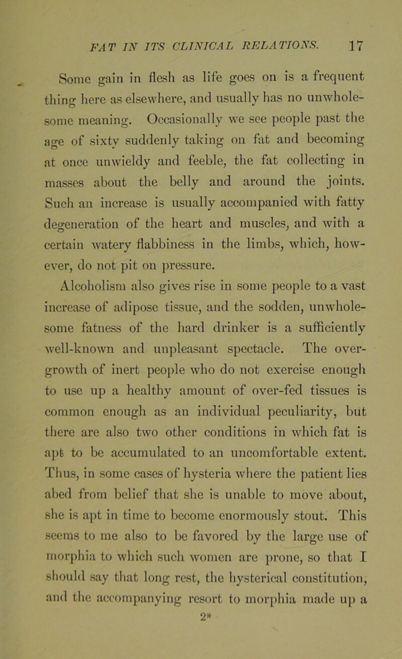 Some gain in flesh as life goes on is a frequent thing here as elsewhere, and usually has no unwhole- some meaning. Occasionally we see people past the age of sixty suddenly taking on fat and becoming at once unwieldy and feeble, the fat collecting in masses about the belly and around the joints. Such an increase is usually accompanied with fatty degeneration of the heart and muscles, and with a certain watery flabbiness in the limbs, which, how- ever, do not pit on pressure. Alcoholism also gives rise in some people to a vast increase of adipose tissue, and the sodden, unwhole- some fatness of the hard drinker is a sufficiently well-known and unpleasant spectacle. The over- growth of inert people who do not exercise enough to use up a healthy amount of over-fed tissues is common enough as an individual peculiarity, but there are also two other conditions in which fat is apt to be accumulated to an uncomfortable extent. Thus, in some cases of hysteria where the patient lies abed from belief that she is unable to move about, she is apt in time to become enormously stout. This seems to me also to be favored by the large use of morphia to which such women are prone, so that I should say that long rest, the hysterical constitution, and the accompanying resort to morphia made up a 2*