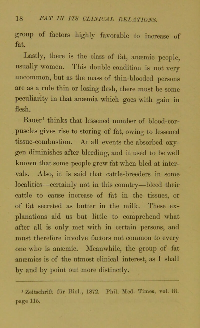 group of factors highly favorable to increase of fat. Lastly, there is the class of fat, anaemic people, usually women. This double condition is not very uncommon, but as the mass of thin-blooded persons are as a rule thin or losing flesh, there must be some peculiarity in that anaemia which goes with gain in flesh. Bauer1 thinks that lessened number of blood-cor- puscles gives rise to storing of fat, owing to lessened tissue-combustion. At all events the absorbed oxy- gen diminishes after bleeding, and it used to be well known that some people grew fat when bled at inter- vals. Also, it is said that cattle-breeders in some localities—certainly not in this country—bleed their cattle to cause increase of fat iu the tissues, or of fat secreted as butter iu the milk. These ex- planations aid us but little to comprehend what after all is only met with in certain persons, and must therefore involve factors not common to every one who is anmmic. Meanwhile, the group of fat ansemics is of the utmost clinical interest, as I shall by and by point out more distinctly. 1 Zeitschrift fur Biol., 1872. Phil. Med. Times, vol. iii. page 115.