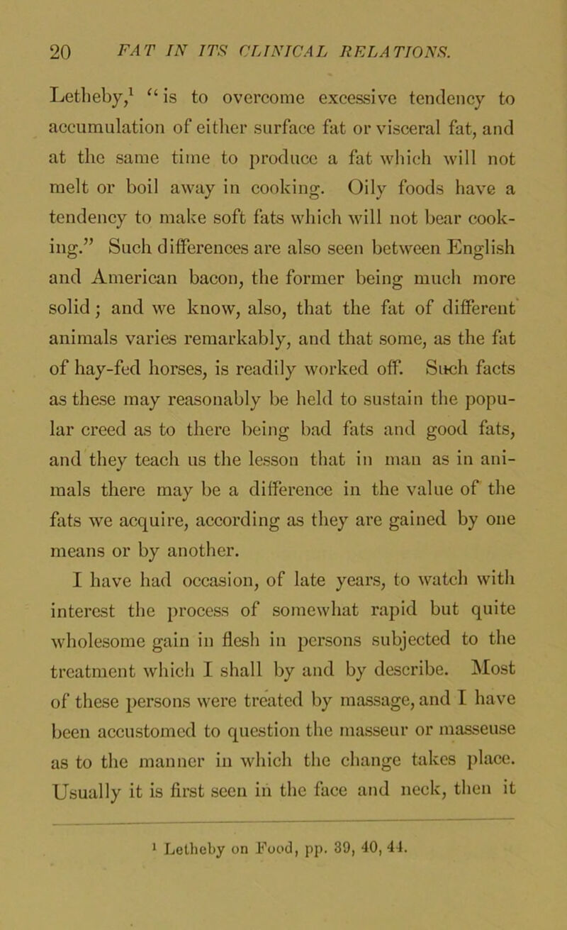 Letlieby,1 u is to overcome excessive tendency to accumulation of either surface fat or visceral fat, and at the same time to produce a fat which will not melt or boil away in cooking. Oily foods have a tendency to make soft fats which will not bear cook- ing.” Such differences are also seen between English and American bacon, the former being much more solid; and we know, also, that the fat of different animals varies remarkably, and that some, as the fat of hay-fed horses, is readily worked off. Such facts as these may reasonably be held to sustain the popu- lar creed as to there being bad fats and good fats, and they teach us the lesson that in man as in ani- mals there may be a difference in the value of the fats we acquire, according as they are gained by one means or by another. I have had occasion, of late years, to watch with interest the process of somewhat rapid but quite wholesome gain in flesh in persons subjected to the treatment which I shall by and by describe. Most of these persons were treated by massage, and I have been accustomed to question the masseur or masseuse as to the manner in which the change takes place. Usually it is first seen in the face and neck, then it 1 Letheby on Food, pp. 39, 40, 44.