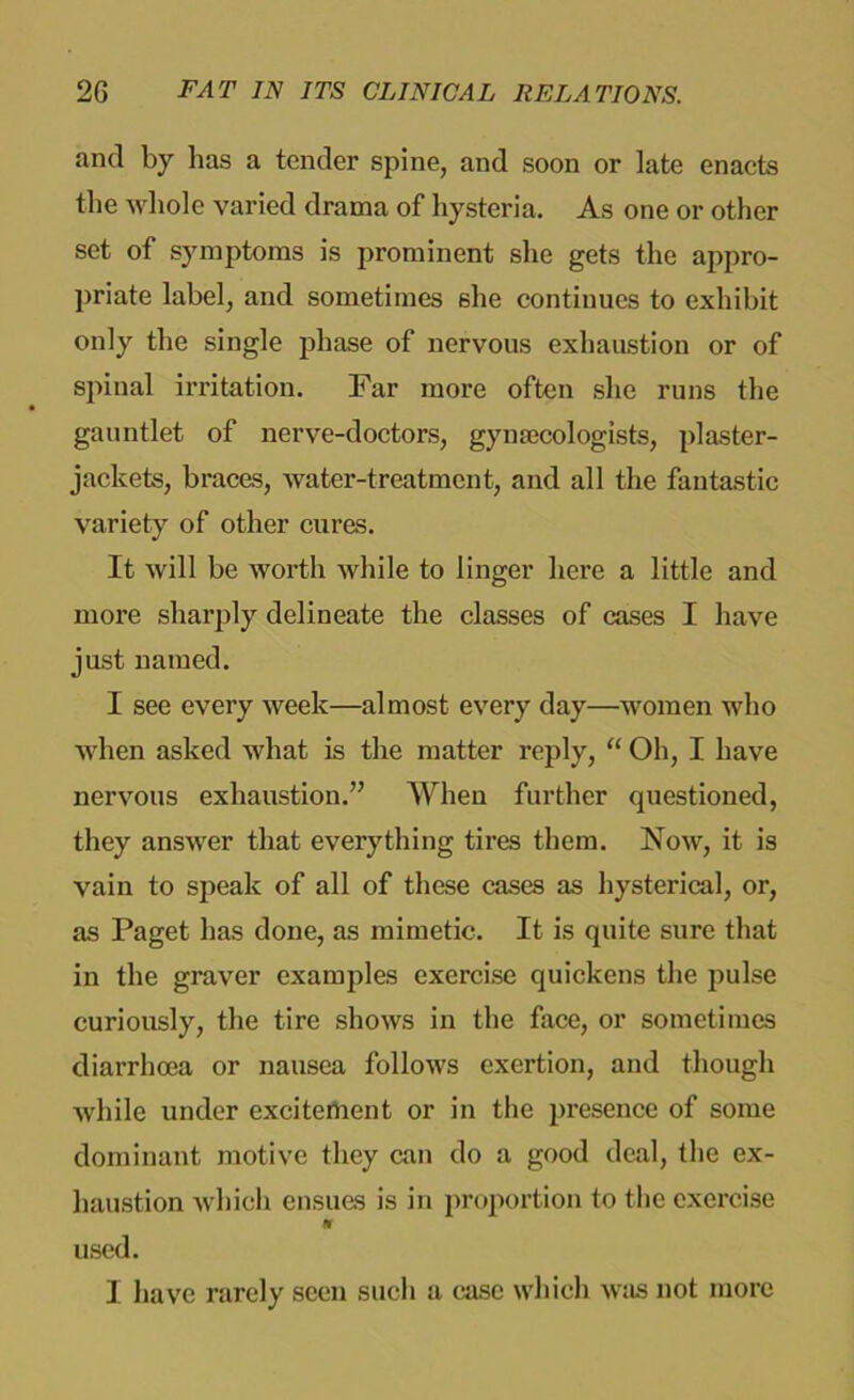 and by has a tender spine, and soon or late enacts the whole varied drama of hysteria. As one or other set of symptoms is prominent she gets the appro- priate label, and sometimes she continues to exhibit only the single phase of nervous exhaustion or of spinal irritation. Far more often she runs the gauntlet of nerve-doctors, gynaecologists, plaster- jackets, braces, water-treatment, and all the fantastic variety of other cures. It will be worth while to linger here a little and more sharply delineate the classes of cases I have just named. I see every week—almost every day—women who when asked what is the matter reply, “ Oh, I have nervous exhaustion.” When further questioned, they answer that everything tires them. Now, it is vain to speak of all of these cases as hysterical, or, as Paget has done, as mimetic. It is quite sure that in the graver examples exercise quickens the pulse curiously, the tire shows in the face, or sometimes diarrhoea or nausea follows exertion, and though while under excitement or in the presence of some dominant motive they can do a good deal, the ex- haustion which ensues is in proportion to the exercise ft used. I have rarely seen such a case which was not more