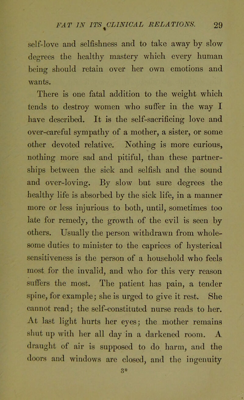 self-love and selfishness and to take away by slow degrees the healthy mastery which every human being should retain over her own emotions and wants. There is one fatal addition to the weight which tends to destroy women who suffer in the way I have described. It is the self-sacrificing love and over-careful sympathy of a mother, a sister, or some other devoted relative. Nothing is more curious, nothing more sad and pitiful, than these partner- ships between the sick and selfish and the sound and over-loving. By slow but sure degrees the healthy life is absorbed by the sick life, in a manner more or less injurious to both, until, sometimes too late for remedy, the growth of the evil is seen by others. Usually the person withdrawn from whole- some duties to minister to the caprices of hysterical sensitiveness is the person of a household who feels most for the invalid, and who for this very reason suffers the most. The patient has pain, a tender spine, for example; she is urged to give it rest. She cannot read; the self-constituted nurse reads to her. At last light hurts her eyes; the mother remains shut up with her all day in a darkened room. A draught of air is supposed to do harm, and the doors and windows are closed, and the ingenuity 3*