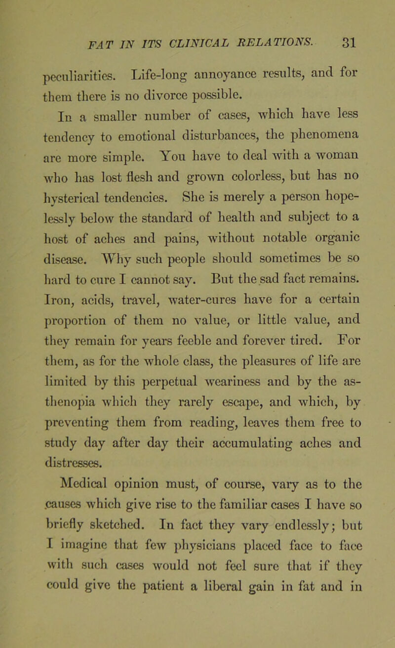 peculiarities. Life-long annoyance results, and for them there is no divorce possible. In a smaller number of cases, which have less tendency to emotional disturbances, the phenomena are more simple. You have to deal with a woman who has lost flesh and grown colorless, but has no hysterical tendencies. She is merely a person hope- lessly below the standard of health and subject to a host of aches and pains, without notable organic disease. Why such people should sometimes be so hard to cure I cannot say. But the sad fact remains. Iron, acids, travel, water-cures have for a certain proportion of them no value, or little value, and they remain for years feeble and forever tired. For them, as for the whole class, the pleasures of life are limited by this perpetual weariness and by the as- thenopia which they rarely escape, and which, by preventing them from reading, leaves them free to study day after day their accumulating aches and distresses. Medical opinion must, of course, vary as to the .causes which give rise to the familiar cases I have so briefly sketched. In fact they vary endlessly; but I imagine that few physicians placed face to face with such cases would not feel sure that if they could give the patient a liberal gain in fat and in