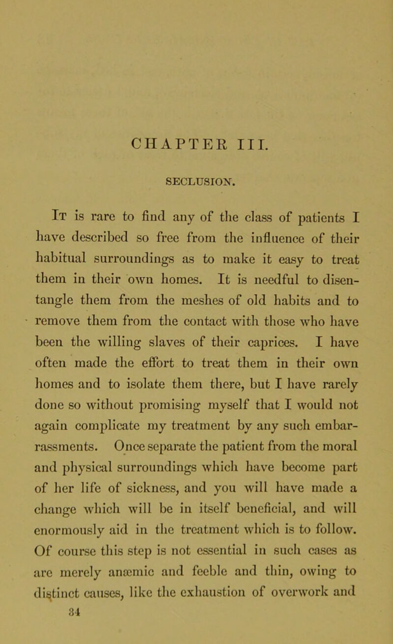 SECLUSION. It is rare to find any of the class of patients I have described so free from the influence of their habitual surroundings as to make it easy to treat them in their own homes. It is needful to disen- tangle them from the meshes of old habits and to remove them from the contact with those who have been the willing slaves of their caprices. I have often made the effort to treat them in their own homes and to isolate them there, but I have rarely done so without promising myself that I would not again complicate my treatment by any such embar- rassments. Once separate the patient from the moral and physical surroundings which have become part of her life of sickness, and you will have made a change which will be in itself beneficial, and will enormously aid in the treatment which is to follow. Of course this step is not essential in such cases as are merely anamiic and feeble and thin, owing to distinct causes, like the exhaustion of overwork and