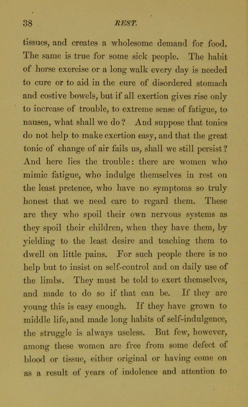 tissues, and creates a wholesome demand for food. The same is true for some sick people. The habit of horse exercise or a long walk every day is needed to cure or to aid in the cure of disordered stomach and costive bowels, but if all exertion gives rise only to increase of trouble, to extreme sense of fatigue, to nausea, what shall we do ? And suppose that tonics do not help to make exertion easy, and that the great tonic of change of air fails us, shall we still persist? And here lies the trouble: there are Avomen who mimic fatigue, who indulge themselves in rest on the least pretence, who have no symptoms so truly honest that we need care to regard them. These are they who spoil their own nervous systems as they spoil their children, when they have them, by yielding to the least desire and teaching them to dwell on little pains. For such people there is no help but to insist on self-control and on daily use of the limbs. They must be told to exert themselves, and made to do so if that can be. If they are young this is easy enough. If they have grown to middle life, and made long habits of self-indulgence, the struggle is always useless. But few, however, among these women are free from some defect of blood or tissue, either original or having come on as a result of years of indolence and attention to